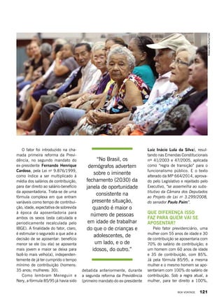 O fator foi introduzido na cha-
mada primeira reforma da Previ-
dência, no segundo mandato do
ex-presidente Fernando Henrique
Cardoso, pela Lei no
9.876/1999,
como índice a ser multiplicado à
média dos salários de contribuição,
para dar direito ao salário-benefício
da aposentadoria. Trata-se de uma
fórmula complexa em que entram
variáveis como tempo de contribui-
ção, idade, expectativa de sobrevida
à época da aposentadoria para
ambos os sexos (esta calculada e
periodicamente recalculada pelo
IBGE). A finalidade do fator, claro,
é estimular o segurado a que adie a
decisão de se aposentar: benefício
menor se ele (ou ela) se aposenta
mais jovem e maior se deixa para
fazê-lo mais velho(a), independen-
temente de já ter cumprido o tempo
mínimo de contribuição (homens:
35 anos; mulheres: 30).
Como lembram Meneguin e
Nery, a fórmula 85/95 já havia sido
debatida anteriormente, durante
a segunda reforma da Previdência
(primeiro mandato do ex-presidente
Luiz Inácio Lula da Silva), resul-
tando nas Emendas Constitucionais
nos
41/2003 e 47/2005, aplicada
como “regra de transição” para o
funcionalismo público. E o texto
alterado da MP 664/2014, aprova-
do pelo Legislativo e rejeitado pelo
Executivo, “se assemelha ao subs-
titutivo da Câmara dos Deputados
ao Projeto de Lei no
3.299/2008,
do senador Paulo Paim”.
Que diferença isso
faz para quem vai se
aposentar?
Pelo fator previdenciário, uma
mulher com 55 anos de idade e 30
de contribuição se aposentaria com
70% do salário de contribuição; e
um homem com 60 anos de idade
e 35 de contribuição, com 85%.
Já pela fórmula 85/95, a mesma
mulher e o mesmo homem se apo-
sentariam com 100% do salário de
contribuição. Sob a regra atual, a
mulher, para ter direito a 100%,
“No Brasil, os
demógrafos advertem
sobre o iminente
fechamento (2030) da
janela de oportunidade
consistente na
presente situação,
quando é maior o
número de pessoas
em idade de trabalhar
do que o de crianças e
adolescentes, de
um lado, e o de
idosos, do outro.”
RobervaldoRocha/CMM
BOA VONTADE 121
 