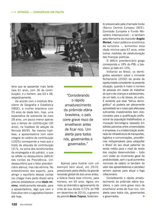 Opinião — Congresso em pauta
“Considerando
o rápido
amadurecimento
da pirâmide etária
brasileira, o país
corre grave risco de
envelhecer antes
de ficar rico. Um
alerta para todos
nós, governantes e
governados.”
teria que se aposentar mais tarde
(aos 61 anos, com 36 de contri-
buição); e o homem, aos 63 e 38,
respectivamente.
De acordo com o Instituto Bra-
sileiro de Geografia e Estatística
(IBGE), a mulher brasileira com
55 anos de idade tem, hoje, uma
expectativa de sobrevida de mais
28 anos, um pouco menor apenas
que o tempo de contribuição (30
anos), na hipótese de adoção da
fórmula 85/95. Na mesma hipó-
tese, a aposentadoria com valor
integral do salário de contribuição
(100%) corresponde a mais que o
triplo da alíquota de contribuição
(31%, na soma dos recolhimentos
da empregada e do patrão), o que
se reflete no desequilíbrio (déficit)
das contas da Previdência. Um
desequilíbrio que o fator previden-
ciário atenua, mas não elimina. No
entendimento dos experts, para
atingir o equilíbrio dessas contas
(ou chegar mais perto disso) seria
preciso estabelecer uma idade mí-
nima, relativamente elevada, para
a aposentadoria, algo que nem o
Executivo nem o Legislativo fizeram
até hoje.
Apenas para ilustrar com um
exemplo bem atual, em 2010,
pressionada pelos efeitos da grande
recessão global de dois anos antes,
a Grécia fixara esse mínimo, para
homens, em 65 anos. Agora, em
meio ao dramático agravamento da
crise de sua dívida (172% do PIB
em dezembro de 2014), o governo
do premiê Alexis Tsipras, fortemen-
te pressionado pela chamada troika
(Banco Central Europeu (BCE),
Comissão Europeia e Fundo Mo-
netário Internacional) – e também
pela Alemanha da chanceler Angela
Merkel, maior potência econômica
da eurozona –, aumentou essa
idade mínima para 67 anos, entre
outras medidas de reestruturação
das finanças públicas.
O déficit previdenciário grego
corresponde a 18% do PIB; o bra-
sileiro já bate em 10%.
Voltando ao Brasil, os demó-
grafos advertem sobre o iminente
fechamento (2030) da janela de
oportunidade consistente na presente
situação, quando é maior o número
de pessoas em idade de trabalhar
do que o de crianças e adolescentes,
de um lado, e o de idosos, do outro.
É evidente que esse “bônus demo-
gráfico” só poderia ser plenamente
aproveitado se o nosso país efetuasse
suficientes investimentos bem dire-
cionados para a qualificação profis-
sional da população trabalhadora; a
inovação tecnológica baseada em
sólidas parcerias entre universidades
e empresas; e a modernização acele-
rada da infraestrutura de transportes,
logística e comunicações, providên-
cias indispensáveis para catapultar
o Brasil do seu atual patamar de
renda média para o nível de renda
das nações desenvolvidas – tudo
com vistas ao incremento geral da
produtividade, sem o qual aumentos
nominais de salário (e também do
valor das aposentadorias e pensões)
servem apenas para atiçar o fogo
inflacionário.
Considerando o rápido amadu-
recimento da pirâmide etária bra-
sileira, o país corre grave risco de
envelhecer antes de ficar rico. Um
alerta para todos nós, governantes
e governados.
MarcelloCasalJr./ABr
122 BOA VONTADE
 