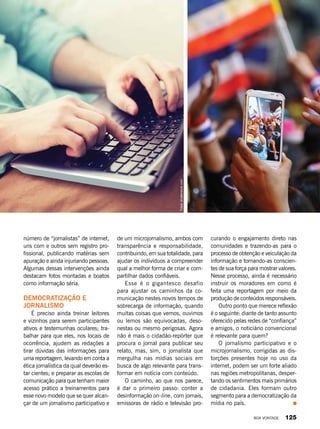 número de “jornalistas” de internet,
uns com e outros sem registro pro-
fissional, publicando matérias sem
apuração e ainda injuriando pessoas.
Algumas dessas intervenções ainda
destacam fotos montadas e boatos
como informação séria.
Democratização e
jornalismo
É preciso ainda treinar leitores
e vizinhos para serem participantes
ativos e testemunhas oculares; tra-
balhar para que eles, nos locais de
ocorrência, ajudem as redações a
tirar dúvidas das informações para
uma reportagem, levando em conta a
ética jornalística da qual deverão es-
tar cientes; e preparar as escolas de
comunicação para que tenham maior
acesso prático a treinamentos para
esse novo modelo que se quer alcan-
çar de um jornalismo participativo e
de um microjornalismo, ambos com
transparência e responsabilidade,
contribuindo, em sua totalidade, para
ajudar os indivíduos a compreender
qual a melhor forma de criar e com-
partilhar dados confiáveis.
Esse é o gigantesco desafio
para ajustar os caminhos da co-
municação nestes novos tempos de
sobrecarga de informação, quando
muitas coisas que vemos, ouvimos
ou lemos são equivocadas, deso-
nestas ou mesmo perigosas. Agora
não é mais o cidadão-repórter que
procura o jornal para publicar seu
relato, mas, sim, o jornalista que
mergulha nas mídias sociais em
busca de algo relevante para trans-
formar em notícia com conteúdo.
O caminho, ao que nos parece,
é dar o primeiro passo: conter a
desinformação on-line, com jornais,
emissoras de rádio e televisão pro-
curando o engajamento direto nas
comunidades e trazendo-as para o
processo de obtenção e veiculação da
informação e tornando-as conscien-
tes de sua força para mostrar valores.
Nesse processo, ainda é necessário
instruir os moradores em como é
feita uma reportagem por meio da
produção de conteúdos responsáveis.
Outro ponto que merece reflexão
é o seguinte: diante de tanto assunto
oferecido pelas redes de “confiança”
e amigos, o noticiário convencional
é relevante para quem?
O jornalismo participativo e o
microjornalismo, corrigidas as dis-
torções presentes hoje no uso da
internet, podem ser um forte aliado
nas regiões metropolitanas, desper-
tando os sentimentos mais primários
de cidadania. Eles formam outro
segmento para a democratização da
mídia no país.
Fotos:shutterstock.com
BOA VONTADE 125
 