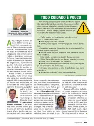 A
Organização Mundial da
Saúde (OMS) estima que,
em 2050, a população com
mais de 60 anos de idade chegará a
2 bilhões* em todo o mundo e que,
em 2020, a quantidade de idosos
ultrapassará, pela primeira vez na
História, a de crianças com menos
de 5 anos. Essas previsões têm esti-
mulado os debates sobre o aumento
da longevidade, especialmente
quanto à melhora da qualidade de
vida e à solução das questões en-
frentadas pelas pessoas da terceira
idade em todos os âmbitos sociais.
Nesse contexto, o problema
das quedas, muito comuns nessa
faixa etária, tem recebido atenção
especial. Médicos argumentam que
um tombo com fratura pode ser
o disparador de complicações no
organismo do paciente, que podem
levá-lo a óbito.
De acordo com
o diretor do Insti-
tuto Nacional de
Traumatologia e
Ortopedia (Into),
dr. João Antonio
Matheus Guimarães, “o que acon-
tece com o paciente idoso é que,
às vezes, ele sofre uma queda da
própria altura, queda essa que,
num paciente mais jovem, pode não
Walter Periotto é jornalista. Foi
representante da LBV dos Estados Unidos
da América na década de 1980.
DanielTrevisan
Para evitar que acidentes com quedas aconteçam, especia-
listas recomendam ao idoso exercícios físicos que aumentem
a força muscular e trabalhem o equilíbrio dele, feitos sem-
pre com prescrição médica e o devido acompanhamento
profissional. Destaco, a seguir, algumas medidas que
podem dificultar a ocorrência de quedas.
• Prefira tapetes emborrachados e que não escorre-
guem, inclusive nos banheiros.
• Deixe espaço livre para caminhar.
• Tenha cuidado especial com os tropeços em animais domés-
ticos.
• Peça ajuda para retirar do caminho fios ou extensões elétricas
e objetos espalhados no chão.
• Procure sentar em sofás e cadeiras altos e firmes e em pol-
tronas com braço.
• Evite escadas sem corrimão ou com degraus estreitos.
• Utilize fitas antiderrapantes nos degraus para não escorregar.
• Instale barras de segurança nos banheiros.
• Preste bastante atenção quando estiver andando em lugares
que não conhece ou mal iluminados.
• Atravesse a rua somente na faixa de pedestres e fique atento
ao semáforo.
• Tenha cuidado também com o piso das calçadas.
Todo cuidado é pouco
trazer consequências mais graves,
mas, num idoso, principalmente se
for um idoso que tenha osteoporose,
pode terminar numa fratura que
acabe necessitando de cirurgia”.
A dra. Monica Perracini, fisiote-
rapeuta e professora da Universida-
de da Cidade de São Paulo
(Unicid), destaca que o
perigo maior ocorre justa-
mente nos casos em que se
tenha de fazer intervenção
cirúrgica. “As complica-
ções no pós-operatório
no idoso é que podem ser mais
deletérias para a saúde dele do que
propriamente a queda e a fratura.
Ele pode ter outras complicações
que venham a causar até a morte,
em razão da queda.”
Segundo o Ministério da Saúde,
pelo menos uma vez por ano cerca
de 30% dos indivíduos com mais de
65 anos sofrem alguma fra-
tura ao cair, estatística que
cresce no cenário global,
em que de 30% a 60% da
população idosa cai anual-
mente. Dessas quedas, de
40% a 60% levam a algum
tipo de lesão, conforme divulgou a
OMS. Precisamos ficar atentos!
Fonte: Instituto Nacional de Traumatologia e Ortopedia.
Dr. João Antonio Guimarães
Dra. Monica Perracini
Divulgação
Divulgação
* Em novembro de 2014, o número de idosos no mundo todo era de 841 milhões.
BOA VONTADE 127
 