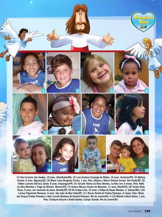 (1) Yara Cruzeiro dos Santos, 10 anos. Uberlândia/MG; (2) Luiz Gustavo Camargo de Matos, 10 anos. Ventania/PR; (3) Stefany
Arceno, 6 anos. Biguaçu/SC; (4) Maria Luiza Brugnolo Corrêa, 1 ano. Pais: Silvana e Marco Antonio Corrêa. São Paulo/SP; (5)
Helton Leandro Barroco Júnior, 9 anos. Arapongas/PR; (6) Tarcylla Vitória da Silva Oliveira, na foto com 3 meses. Pais: Kelly
da Silva Meireles e Tiago de Oliveira. Moreno/PE; (7) Antony Marcos Santos de Menezes, 11 anos. Recife/PE; (8) Tarsila Alves
Viana, 6 anos, em momento de prece. Brasília/DF; (9) Os irmãos Lívia, 10 anos, e Felipe de Souza Mendes, 2. Salinas/MG; (10)
Larissa Figueiredo Marques, 9 anos. São João da Boa Vista/SP; (11) Bruno Daniel de Freitas Paresqui, 6 meses. Pais: Maria
das Graças Freitas Paresqui e Alan Lincoln Barbosa do Amaral Paresqui. Rio de Janeiro/RJ; e (12) Mariah Letícia Dutra, 1 ano.
Pais: Crislayne Karyne e André Santos. Campo Grande, Rio de Janeiro/RJ.
321
9 10 11 12
4
86 7
Fotos:Arquivospessoais
5
BOA VONTADE 129
 