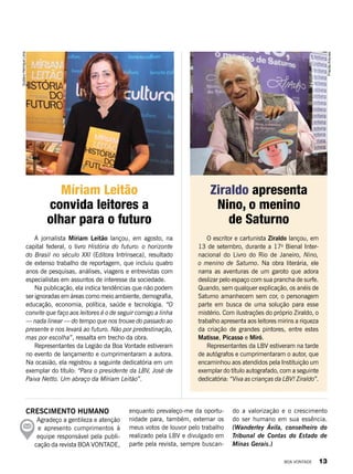 Crescimento humano
Agradeço a gentileza e atenção
e apresento cumprimentos à
equipe responsável pela publi-
cação da revista BOA VONTADE,
enquanto prevaleço-me da oportu-
nidade para, também, externar os
meus votos de louvor pelo trabalho
realizado pela LBV e divulgado em
parte pela revista, sempre buscan-
A jornalista Míriam Leitão lançou, em agosto, na
capital federal, o livro História do futuro: o horizonte
do Brasil no século XXI (Editora Intrínseca), resultado
de extenso trabalho de reportagem, que incluiu quatro
anos de pesquisas, análises, viagens e entrevistas com
especialistas em assuntos de interesse da sociedade.
Na publicação, ela indica tendências que não podem
ser ignoradas em áreas como meio ambiente, demografia,
educação, economia, política, saúde e tecnologia. “O
convite que faço aos leitores é o de seguir comigo a linha
— nada linear — do tempo que nos trouxe do passado ao
presente e nos levará ao futuro. Não por predestinação,
mas por escolha”, ressalta em trecho da obra.
Representantes da Legião da Boa Vontade estiveram
no evento de lançamento e cumprimentaram a autora.
Na ocasião, ela registrou a seguinte dedicatória em um
exemplar do título: “Para o presidente da LBV, José de
Paiva Netto. Um abraço da Míriam Leitão”.
O escritor e cartunista Ziraldo lançou, em
13 de setembro, durante a 17a
Bienal Inter-
nacional do Livro do Rio de Janeiro, Nino,
o menino de Saturno. Na obra literária, ele
narra as aventuras de um garoto que adora
deslizar pelo espaço com sua prancha de surfe.
Quando, sem qualquer explicação, os anéis de
Saturno amanhecem sem cor, o personagem
parte em busca de uma solução para esse
mistério. Com ilustrações do próprio Ziraldo, o
trabalho apresenta aos leitores mirins a riqueza
da criação de grandes pintores, entre estes
Matisse, Picasso e Miró.
Representantes da LBV estiveram na tarde
de autógrafos e cumprimentaram o autor, que
encaminhou aos atendidos pela Instituição um
exemplar do título autografado, com a seguinte
dedicatória: “Viva as crianças da LBV! Ziraldo”.
Míriam Leitão
convida leitores a
olhar para o futuro
Ziraldo apresenta
Nino, o menino
de Saturno
GustavoHenriqueLima
PriscillaAntunes
do a valorização e o crescimento
do ser humano em sua essência.
(Wanderley Ávila, conselheiro do
Tribunal de Contas do Estado de
Minas Gerais.)
BOA VONTADE 13
 