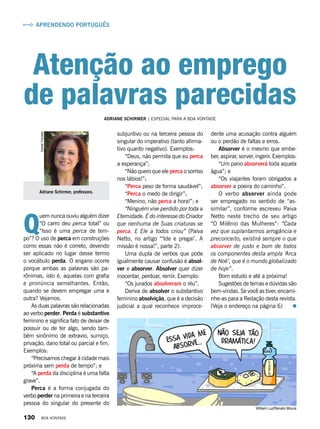 Q
uem nunca ouviu alguém dizer
“O carro deu perca total” ou
“Isso é uma perca de tem-
po”? O uso de perca em construções
como essas não é correto, devendo
ser aplicado no lugar desse termo
o vocábulo perda. O engano ocorre
porque ambas as palavras são pa-
rônimas, isto é, aquelas com grafia
e pronúncia semelhantes. Então,
quando se devem empregar uma e
outra? Vejamos.
As duas palavras são relacionadas
ao verbo perder. Perda é substantivo
feminino e significa fato de deixar de
possuir ou de ter algo, sendo tam-
bém sinônimo de extravio, sumiço,
privação, dano total ou parcial e fim.
Exemplos:
“Precisamos chegar à cidade mais
próxima sem perda de tempo”; e
“A perda da disciplina é uma falta
grave”.
Perca é a forma conjugada do
verbo perder na primeira e na terceira
pessoa do singular do presente do
Adriane Schirmer, professora.
DanielTrevisan
subjuntivo ou na terceira pessoa do
singular do imperativo (tanto afirma-
tivo quanto negativo). Exemplos:
“Deus, não permita que eu perca
a esperança”;
“Não quero que ele perca o sorriso
nos lábios!”;
“Perca peso de forma saudável”;
“Perca o medo de dirigir”;
“Menino, não perca a hora!”; e
“Ninguém vive perdido por toda a
Eternidade. É do interesse do Criador
que nenhuma de Suas criaturas se
perca. E Ele a todos criou” (Paiva
Netto, no artigo “‘Ide e pregai’. A
missão é nossa!”, parte 2).
Uma dupla de verbos que pode
igualmente causar confusão é absol-
ver e absorver. Absolver quer dizer
inocentar, perdoar, remir. Exemplo:
“Os jurados absolveram o réu”.
Deriva de absolver o substantivo
feminino absolvição, que é a decisão
judicial a qual reconhece improce-
dente uma acusação contra alguém
ou o perdão de faltas e erros.
Absorver é o mesmo que embe-
ber, aspirar, sorver, ingerir. Exemplos:
“Um pano absorverá toda aquela
água”; e
“Os viajantes foram obrigados a
absorver a poeira do caminho”.
O verbo absorver ainda pode
ser empregado no sentido de “as-
similar”, conforme escreveu Paiva
Netto neste trecho de seu artigo
“O Milênio das Mulheres”: “Cada
vez que suplantarmos arrogância e
preconceito, existirá sempre o que
absorver de justo e bom de todos
os componentes desta ampla ‘Arca
de Noé’, que é o mundo globalizado
de hoje”.
Bom estudo e até a próxima!
Sugestões de temas e dúvidas são
bem-vindas. Se você as tiver, encami-
nhe-as para a Redação desta revista.
(Veja o endereço na página 6)
Adriane Schirmer | Especial para a boa vontade
Aprendendo Português
Atenção ao emprego
de palavras parecidas
William Luz/Renato Moura
130 BOA VONTADE
 