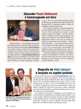 Cartas, e-mails, livros e registros
Educador Paulo Nathanael
é homenageado em livro
te, ele é reitor da Universidade Corporativa Sciesp
(UNISciesp), ex-presidente da Academia Paulista de
Educação (APE) e presidente emérito do Centro de
Integração Empresa-Escola (Ciee).
Em um gesto muito gentil, o educador encaminhou
ao diretor-presidente da LBV um livro (lançado em
maio de 2014), acompanhado de cartão, no qual
registrou a seguinte mensagem: “Caro Paiva Netto,
continuo antenado nessa bem-aventurada obra da
Legião, quer através da revista BOA VONTADE, que
regularmente recebo e leio, quer por amigos que
colaboram regularmente com os projetos — notada-
mente educativos —, que fazem de vocês uma força
viva na construção do País. Parabéns, como sempre,
e, junto com os cumprimentos, este exemplar de
Relógio do Tempo, uma biografia escrita, para meu
orgulho, pela historiadora Yvonne Capuano. Abraços”.
Na primeira página da publicação, o biografado
inscreveu esta dedicatória: “Ao Paiva, meu confra-
de nesta árdua tarefa de servir o Brasil através da
educação de suas crianças. Com as homenagens
do Paulo Nathanael. 2015”.
Relógio do tempo — Perfil biográfico do educador
Paulo Nathanael Pereira de Souza (Miró Editorial) é o
título mais recente da historiadora Yvonne Capuano,
que também é médica e mestre em Educação, Admi-
nistração e Comunicação. Na obra, a autora debruça-
-se sobre a vida de um dos principais pensadores da
educação brasileira, o dr. Paulo Nathanael Pereira de
Souza, que ocupou a presidência do Conselho Federal
de Educação, além de ter sido curador da Fundação
Padre Anchieta e de outras instituições. Atualmen-
LuizBarcelos
RenataTabachdePaiva
No dia 24 de setembro, o jornalista Ricardo Viveiros lançou, em
São Paulo/SP, seu oitavo livro biográfico, Uma Vida pelo Seguro: A
trajetória de Hélio Opípari (Editora Azulsol). Nele, o escritor discorre
sobre o filho de imigrantes italianos que começou a atuar na área
de seguros aos 16 anos e hoje é um profissional cujo nome ecoa
no mercado de seguros como arauto da confiabilidade. A obra, que
aborda o período de 1929 até os dias atuais, enfoca importantes
momentos da história política e econômica do Brasil, além de reunir
fotos de arquivo da família Opípari.
Por ocasião do lançamento, biografado e autor receberam os
cumprimentos de representantes da Legião da Boa Vontade e, com
muita simpatia, dedicaram exemplar do título ao diretor-presidente
da LBV. Opípari escreveu: “Ao grande amigo Paiva Netto, com nossa
admiração”. Viveiros, por sua vez, registrou: “Ao meu amigo Paiva
Netto, com um fraterno abraço, esta vida bem vivida”.
Biografia de Hélio Opípari
é lançada na capital paulista
Hélio Opípari (E) e o jornalista Ricardo Viveiros,
autor do livro biográfico Uma Vida pelo Seguro: A
trajetória de Hélio Opípari.
14 BOA VONTADE
 