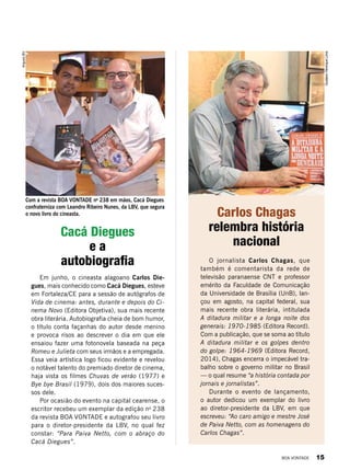 Cacá Diegues
e a
autobiografia
Carlos Chagas
relembra história
nacional
ArquivoBV
GustavoHenriqueLima
Em junho, o cineasta alagoano Carlos Die-
gues, mais conhecido como Cacá Diegues, esteve
em Fortaleza/CE para a sessão de autógrafos de
Vida de cinema: antes, durante e depois do Ci-
nema Novo (Editora Objetiva), sua mais recente
obra literária. Autobiografia cheia de bom humor,
o título conta façanhas do autor desde menino
e provoca risos ao descrever o dia em que ele
ensaiou fazer uma fotonovela baseada na peça
Romeu e Julieta com seus irmãos e a empregada.
Essa veia artística logo ficou evidente e revelou
o notável talento do premiado diretor de cinema,
haja vista os filmes Chuvas de verão (1977) e
Bye bye Brasil (1979), dois dos maiores suces-
sos dele.
Por ocasião do evento na capital cearense, o
escritor recebeu um exemplar da edição no
238
da revista BOA VONTADE e autografou seu livro
para o diretor-presidente da LBV, no qual fez
constar: “Para Paiva Netto, com o abraço do
Cacá Diegues”.
O jornalista Carlos Chagas, que
também é comentarista da rede de
televisão paranaense CNT e professor
emérito da Faculdade de Comunicação
da Universidade de Brasília (UnB), lan-
çou em agosto, na capital federal, sua
mais recente obra literária, intitulada
A ditadura militar e a longa noite dos
generais: 1970-1985 (Editora Record).
Com a publicação, que se soma ao título
A ditadura militar e os golpes dentro
do golpe: 1964-1969 (Editora Record,
2014), Chagas encerra o impecável tra-
balho sobre o governo militar no Brasil
— o qual resume “a história contada por
jornais e jornalistas”.
Durante o evento de lançamento,
o autor dedicou um exemplar do livro
ao diretor-presidente da LBV, em que
escreveu: “Ao caro amigo e mestre José
de Paiva Netto, com as homenagens do
Carlos Chagas”.
Com a revista BOA VONTADE no
238 em mãos, Cacá Diegues
confraterniza com Leandro Ribeiro Nunes, da LBV, que segura
o novo livro do cineasta.
BOA VONTADE 15
 