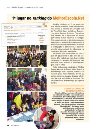 Cartas, e-mails, livros e registros
Fotos:JoãoNery
Ranking divulgado em 31 de agosto pelo
site MelhorEscola.Net (www.melhorescola.
net) aponta o Instituto de Educação José
de Paiva Netto (que, ao lado da Supercre-
che Jesus, forma o Conjunto Educacional
Boa Vontade) em 1o
lugar entre 97 escolas
particulares de São Paulo/SP. A avaliação,
feita por pais, alunos, ex-alunos e professores,
leva em conta a motivação dos estudantes, a
estrutura física do estabelecimento de ensino,
a participação da comunidade, o desenvol-
vimento socioemocional dos educandos e a
preparação deles para o vestibular.
De acordo com os criadores do site —
que, em pouco mais de dois anos de exis-
tência, já foi visitado por mais de um milhão
de pessoas —, a página foi idealizada para
ajudar os pais a escolher os melhores colé-
gios para os filhos.
Cabe destacar que, na edição de 2014 do
Exame Nacional do Ensino Médio (Enem), a
escola atingiu 624,43 pontos, quase 30% a
mais do que a média nacional, de 486,20
pontos, conforme divulgou, à época, o Insti-
tuto Nacional de Estudos e Pesquisas Edu-
cacionais Anísio Teixeira (Inep), que organiza
a prova.
1o
lugar no ranking do MelhorEscola.Net
AtalisonAlves
Sábado Literário na
educação infantil
O incentivo à leitura na primeira infância é uma
das práticas bem-sucedidas nas escolas da Legião
da Boa Vontade. Em São Paulo/SP, por exemplo, na
Supercreche Jesus, a relação dos pequeninos com a
leitura começa já no berçário, com o uso de livrinhos
de plástico, que deixam o banho mais divertido.
Somam-se a isso diversas iniciativas, entre elas o
“Sábado Literário”. Ocorrida em agosto,
a atividade contou também com a
participação dos familiares dos
educandos. Na ocasião, os professores
fomentaram espaços para contação
de histórias, além de realizar
apresentações teatrais e muitas
brincadeiras.
16 BOA VONTADE
 