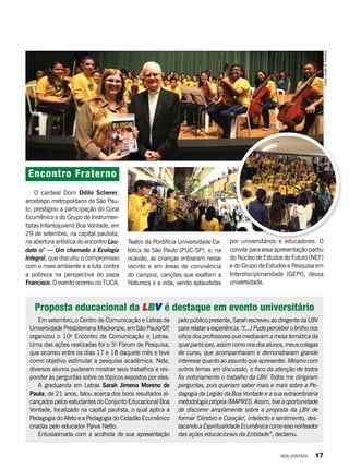 Em setembro, o Centro de Comunicação e Letras da
Universidade Presbiteriana Mackenzie, em São Paulo/SP,
organizou o 10o
Encontro de Comunicação e Letras.
Uma das ações realizadas foi o 5o
Fórum de Pesquisa,
que ocorreu entre os dias 17 e 18 daquele mês e teve
como objetivo estimular a pesquisa acadêmica. Nele,
diversos alunos puderam mostrar seus trabalhos e res-
ponder às perguntas sobre os tópicos expostos por eles.
A graduanda em Letras Sarah Jimena Moreno de
Paula, de 21 anos, falou acerca dos bons resultados al-
cançados pelos estudantes do Conjunto Educacional Boa
Vontade, localizado na capital paulista, o qual aplica a
Pedagogia do Afeto e a Pedagogia do Cidadão Ecumênico
criadas pelo educador Paiva Netto.
Entusiasmada com a acolhida de sua apresentação
Encontro Fraterno
O cardeal Dom Odilo Scherer,
arcebispo metropolitano de São Pau-
lo, prestigiou a participação do Coral
Ecumênico e do Grupo de Instrumen-
tistas Infantojuvenil Boa Vontade, em
29 de setembro, na capital paulista,
na abertura artística do encontro Lau-
dato si’ — Um chamado à Ecologia
Integral, que discutiu o compromisso
com o meio ambiente e a luta contra
a pobreza na perspectiva do papa
Francisco. O evento ocorreu no TUCA,
Proposta educacional da LBV é destaque em evento universitário
pelo público presente, Sarah escreveu ao dirigente da LBV
pararelataraexperiência. “(...)Pudeperceberobrilhonos
olhos dos professores que mediavam a mesa temática da
qualparticipei,assimcomonosdosalunos,meuscolegas
de curso, que acompanharam e demonstraram grande
interesse quanto ao assunto que apresentei. Mesmo com
outros temas em discussão, o foco da atenção de todos
foi notoriamente o trabalho da LBV. Todos me dirigiram
perguntas, pois queriam saber mais e mais sobre a Pe-
dagogia da Legião da Boa Vontade e a sua extraordinária
metodologiaprópria(MAPREI).Assim,tiveaoportunidade
de discorrer amplamente sobre a proposta da LBV de
formar ‘Cérebro e Coração’, intelecto e sentimento, des-
tacandoaEspiritualidadeEcumênicacomoeixonorteador
das ações educacionais da Entidade”, declarou.
Fotos:VivianR.Ferreira
Teatro da Pontifícia Universidade Ca-
tólica de São Paulo (PUC-SP), e, na
ocasião, as crianças entoaram nesse
recinto e em áreas de convivência
do campus, canções que exaltam a
Natureza e a vida, sendo aplaudidas
por universitários e educadores. O
convite para essa apresentação partiu
do Núcleo de Estudos do Futuro (NEF)
e do Grupo de Estudos e Pesquisa em
Interdisciplinaridade (GEPI), dessa
universidade.
BOA VONTADE 17
 