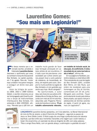 Cartas, e-mails, livros e registros
Laurentino Gomes:
“Sou mais um Legionário!”
Lançamento Laurentino Gomes apresentou, em 5 de setembro, na Bienal Internacional
do Livro do Rio de Janeiro, a obra O Caminho do Peregrino – seguindo os passos de
Jesus na Terra (Globo Livros). O título surgiu de uma longa e profunda busca de natureza
espiritual, que teve entre seus momentos marcantes uma viagem que o autor realizou a
Israel. Ele encaminhou um exemplar da obra ao dirigente da LBV, com estas palavras:
“Para o amigo Paiva Netto, com um grande abraço, a admiração e a gratidão do autor”.
F
oi dessa maneira que o re-
nomado escritor, jornalista e
historiador Laurentino Gomes
descreveu o sentimento que viveu
ao conhecer o Conjunto Educacional
Boa Vontade, na capital paulista,
em 7 de agosto. Para ele, “visitar
essa unidade é recuperar energias
e conseguir um ânimo novo para
viver”.
Autor da trilogia de suces-
so  1808,  1822 e 1889 (Editora
Globo), o escritor emocionou-se ao
ser homenageado pelo Coral Ecumê­
nico e Grupo de Instrumentistas
Infantojuvenis Boa Vontade. Em
entrevista à BOA VONTADE,  afir-
mou: “Percebo que a LBV tem um
VivianR.Ferreira
Assista à entrevista
de Laurentino Gomes
na Boa Vontade TV
trabalho muito grande de fazer
essa formação alicerçada em va-
lores sólidos de raiz ecumênica. E
é tudo o que nós precisamos: uma
sociedade que cultive valores que
nos possam levar a outro patamar
de cidadania, de honestidade, de
ética, de respeito pelo outro. Sem-
pre fui muito acolhido na Legião da
Boa Vontade e é com gratidão que
venho aqui hoje. Muito obrigado!”.
Na oportunidade, o autor
doou seis livros de sua autoria à Bi-
blioteca Bruno Simões de Paiva, que
conta com mais de 20 mil volumes,
adquiridos pelo  Programa Perma-
nente de Incentivo à Leitura. “É um
trabalho extremamente relevante,
um trabalho de inclusão social, de
educação, de acolhimento. E estou
encantado de ver como isso tudo se
alia à leitura”, afirmou ele.
Em sua página no Facebook, Lau-
rentino destacou a visita feita à LBV:
“Com estudantes do coral da Legião
da Boa Vontade (LBV), unidade
Bom Retiro, em São Paulo, que
ontem me receberam para uma
homenagem ao Dia do Escritor,
comemorado em 25 de julho.
Obrigado pela acolhida. Fiquei
profundamente tocado pela beleza
desse projeto, que apoia crianças e
adolescentes de famílias carentes
da região. A partir de agora, sou
mais um Legionário!”.
18 BOA VONTADE
 