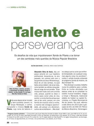 Alexandre Silva de Assis, deu um
passo adiante em sua trajetória
profissional, lançando-se, no ano
passado, em carreira solo com o
lançamento do disco Perseverança,
título de um dos sambas, no qual
belos versos relatam não só as lutas,
como também as vitórias conquista-
das ao longo da sua jornada. “Essa
música tem tudo a ver com a minha
vida, porque, quando eu desci o
morro [para correr atrás do meu
sonho], a minha família achava que
não ia dar certo, porque, em uma
família de músicos como a minha,
a maioria não conseguiu oportuni-
dade, até porque uns desistiram,
outros não acreditaram... Mas botei
Hilton Abi-Rihan | Especial para a boa vontade
na cabeça que eu ia ter que enfren-
tar tempestade, sol, qualquer coisa,
mas alguma coisa iria acontecer”,
contou o artista durante entrevista
ao programa Samba & História, da
Boa Vontade TV.
Para alcançar o sucesso, trabalho
nunca foi problema para o artista.
Entre as muitas atividades que
exerceu antes de se consolidar no
cenário musical brasileiro, chegou
a limpar o Maracanã, tradicional
estádio de futebol na capital flu-
minense, e o Theatro Municipal do
Rio de Janeiro. Por sinal, retornou
a este último em 2014 para a gra-
vação do CD e do DVD 25o
Prêmio
da Música Brasileira: Homenagem
* Programa Samba & História — É transmitido pela Super Rede Boa Vontade de Rádio (Super RBV) e pelo canal 989 da Oi TV, aos do-
mingos, às 14 e às 20 horas; pela Rede Educação e Futuro de Televisão, às sextas-feiras e aos sábados, às 22 horas; e pela Boa Vontade
TV (canal 20 da SKY, canal 212 da Oi TV e canal 45.1 da TV digital aberta em São Paulo/SP e na região metropolitana), aos domingos,
às 14 horas; às segundas-feiras, às 19 horas; e às quintas-feiras e aos sábados, às 22 horas.
Os desafios da vida que impulsionaram Xande de Pilares a se tornar
um dos sambistas mais queridos da Música Popular Brasileira
Talento e
V
inte anos depois de ter iniciado
a bem-sucedida carreira no
Grupo Revelação, o cantor,
compositor e músico Xande de
Pilares, cujo nome de batismo é
perseverança
Hilton Abi-Rihan, radialista, jornalista
e apresentador do programa Samba &
História*, da Boa Vontade TV e da Super
Rede Boa Vontade de Rádio.
ClaytonFerreira
Samba & História
20 BOA VONTADE
 