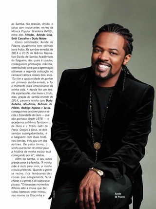 ao Samba. Na ocasião, dividiu o
palco com importantes nomes da
Música Popular Brasileira (MPB),
entre eles Péricles, Arlindo Cruz,
Beth Carvalho e Dudu Nobre.
Como compositor, Xande de
Pilares igualmente tem colhido
bons frutos. Os sambas-enredos de
2014 e 2015 do Grêmio Recrea-
tivo Escola de Samba Acadêmicos
do Salgueiro, dos quais é coautor,
conseguiram pontuação máxima,
contribuindo para que a agremiação
obtivesse a segunda colocação no
carnaval carioca nesses dois anos.
“Eu tive a oportunidade de ganhar
um primeiro samba-enredo, e foi
o momento mais emocionante da
minha vida. A escola fez um des-
file espetacular, não levou o título,
mas, graças ao samba-enredo de
2014, parceria minha com Dudu
Botelho, Miudinho, Betinho de
Pilares, Rodrigo Raposo e Jassa,
conseguimos devolver para a es-
cola o Estandarte de Ouro — que
não ganhava desde 1978 — e
recebemos o Prêmio Tamborim
de Ouro e o Troféu Gato de
Prata. Graças a Deus, os dois
sambas supergabaritados, e
o Salgueiro com duas histó-
rias bonitas, e eu sou um dos
autores. De certa forma, o
sonho que tenho de entrar para
a história da minha escola está
começando por aí”, relatou.
Além do samba, o seu outro
grande amor é a família. “A minha
mãe é tudo para mim, a minha
crioula preferida. Quando a gente
se reúne, fica lembrando das
coisas que antigamente fazia
chorar, e a gente ri de tudo o que
passou.” Entre esses momentos
difíceis está a chuva que der-
rubou barracos onde morou,
nos morros da Chacrinha e
Divulgação
Xande
de Pilares
 