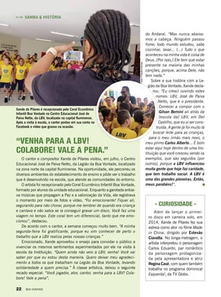 “Venha para a LBV!
colabore! Vale a pena.”
O cantor e compositor Xande de Pilares visitou, em julho, o Centro
Educacional José de Paiva Netto, da Legião da Boa Vontade, localizado
na zona norte da capital fluminense. Na oportunidade, ele percorreu os
diversos ambientes do estabelecimento de ensino e pôde ver o trabalho
que é desenvolvido na escola, que atende as comunidades do entorno.
O artista foi recepcionado pelo Coral Ecumênico Infantil Boa Vontade,
formado por alunos da unidade educacional. Enquanto a garotada entoa­
va músicas que propagam a Paz e a valorização da Vida, ele registrava
o momento por meio de fotos e vídeo. “Foi emocionante! Fiquei ali,
segurando para não chorar, porque me lembrei de quando era criança
e cantava e não sabia se ia conseguir gravar um disco. Você faz uma
viagem no tempo. Este coral tem um diferencial, tanto que me emo-
cionou”, destacou.
De acordo com o cantor, a semana começou muito bem. “A minha
segunda-feira foi gratificante, porque eu vim conhecer de perto o
trabalho que a LBV realiza pelas nossas crianças.”
Emocionado, Xande aproveitou o ensejo para convidar o público a
vivenciar os mesmos sentimentos experimentados por ele na visita à
escola da Instituição. “Quem ainda não veio à LBV, venha! Você vai
saber por que eu estou desta maneira. Quero deixar meu agradeci-
mento a todos os que trabalham na Legião da Boa Vontade, levando
solidariedade a quem precisa.” À classe artística, deixou o seguinte
recado especial: “Você jogador, ator, cantor, venha para a LBV! Cola-
bore! Vale a pena”.
do Andaraí. “Mas nunca abaixa-
mos a cabeça. Ninguém passou
fome; todo mundo estudou, sabe
cozinhar, lavar... (...) Tudo o que
aconteceu na minha vida é coisa de
Deus. [Por isso,] Ele tem que estar
presente na maioria das minhas
canções, porque, acima Dele, não
tem nada.”
Sobre a sua história com a Le-
gião da Boa Vontade, Xande decla-
rou: “Eu cresci ouvindo estes
nomes: LBV, José de Paiva
Netto, que é o pre­sidente.
Comecei a compor com o
Gilson Bernini ali atrás da
[escola da] LBV, em Del
Castilho, que eu vi ser cons-
truída. A gente já foi muito lá
buscar leite para as crianças,
para o meu irmão mais novo, o
meu primo Carlos Alberto... É bom
estar aqui hoje dentro de uma Ins-
tituição que você cresceu vendo os
exemplos, que são seguidos [por
outros], porque a LBV influenciou
muita gente que hoje faz caridade,
que tem trabalho social. A LBV é
uma das grandes pioneiras. Então,
meus parabéns!”.
Xande de Pilares é recepcionado pelo Coral Ecumênico
Infantil Boa Vontade no Centro Educacional José de
Paiva Netto, da LBV, localizado na capital fluminense.
Após a visita à escola, o cantor postou em sua conta no
Facebook o vídeo que gravou na ocasião.
Samba & História
Fotos:PriscillaAntunes
- Curiosidade -
Além de lançar o primei-
ro disco em carreira solo, em
2014, Xande de Pilares fez sua
estreia como ator no filme Made
in China, dirigido por Estevão
Ciavatta. No longa-metragem, o
artista interpretou o personagem
Carlos Eduardo, par romântico
da personagem protagoniza-
da pela apresentadora e atriz 
Regina Casé, com quem também
trabalha no programa dominical
Esquenta!, da TV Globo.
22 BOA VONTADE
 