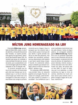 momento que eu cheguei. Essa é a
sensação que tive durante toda a
visita, desde o passo inicial que dei
aqui dentro. A gente percebe isso
não só no olhar dos pequenos, mas
também dos voluntários, profissio-
nais que desenvolvem este trabalho
e que fazem [parte] dessa missão.
É tocante. Eu certamente voltarei,
porque o trabalho que realizam con-
tagia a Alma e é difícil se distanciar
depois”, declarou Jung.
Em entrevista à BOA VONTADE,
Jung também falou do relevante
papel da comunicação. Para ele, “se
usada com correção, pode transfor-
mar [para melhor] as pessoas e a
sociedade”. Ele confidenciou que o
Mílton Jung homenageado na LBV
amor à profissão e tudo de bom que
ela pode oferecer, herdou da figura
paterna, do consagrado radialista
gaúcho Milton Ferretti Jung: “Apesar
de eu ser um jornalista capacitado
para os mais diferentes veículos de
comunicação e, no decorrer de trinta
anos de carreira, ter trabalhado em
jornal, televisão, internet, revista, a
minha vida está muito mais identi-
ficada com rádio, até porque está
no meu DNA. Eu nasci no rádio,
meu pai é um radialista, e o rádio
contaminou-me logo no início da
carreira; identifico-me muito com
esse veículo pela maneira como a
gente consegue chegar até as pes-
soas, mobilizá-las”.
São Paulo/SP
O jornalista Mílton Jung, apresen-
tador da Rádio CBN, visitou, no dia 2
de setembro, o Conjunto Educacional
Boa Vontade, na capital paulista.
Esse gaúcho de nascimento, radica-
do em São Paulo/SP desde 1991, foi
recebido pelo grupo de coralistas e
instrumentistas formado por alunos
da escola, que o surpreenderam com
uma homenagem pelo Dia do Rádio,
celebrado no dia 25 daquele mês.
“A primeira sensação que eu
tive foi de emoção e foi transmitida
pelo olhar das crianças que me re-
ceberam aqui. E, se há um meio de
comunicação que melhor leve uma
mensagem é a alma das crianças, e
elas fizeram isso comigo no primeiro
Fotos:VivianR.Ferreira
BOA VONTADE 25
 