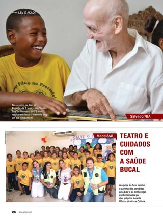 LBV é Ação!
Do encontro de Rian de
Almeida, de 9 anos, com Olindo
José de Menezes, de 71 anos,
resultaram risos e a memória de
um dia inesquecível.
Teatro e
cuidados
com
a saúde
bucal
A equipe do Sesc recebe
o carinho dos atendidos
pela LBV e as lembranças
confeccionadas por
eles próprios durante
Oficina de Arte e Cultura.
Maceió/AL
Salvador/BA
Tatiane Oliveira
VerônicaAlexandre
26 BOA VONTADE
 