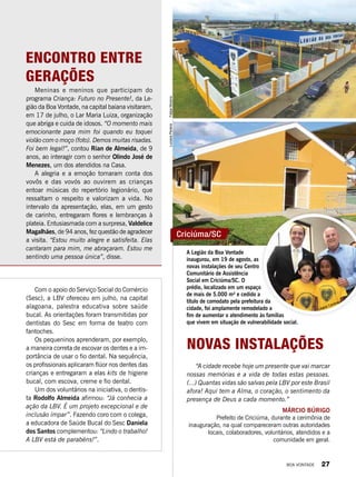 Encontro entre
gerações
Meninas e meninos que participam do
programa Criança: Futuro no Presente!, da Le-
gião da Boa Vontade, na capital baiana visitaram,
em 17 de julho, o Lar Maria Luiza, organização
que abriga e cuida de idosos. “O momento mais
emocionante para mim foi quando eu toquei
violão com o moço (foto). Demos muitas risadas.
Foi bem legal!”, contou Rian de Almeida, de 9
anos, ao interagir com o senhor Olindo José de
Menezes, um dos atendidos na Casa.
A alegria e a emoção tomaram conta dos
vovôs e das vovós ao ouvirem as crianças
entoar músicas do repertório legionário, que
ressaltam o respeito e valorizam a vida. No
intervalo da apresentação, elas, em um gesto
de carinho, entregaram flores e lembranças à
plateia. Entusiasmada com a surpresa, Valdelice
Magalhães, de 94 anos, fez questão de agradecer
a visita. “Estou muito alegre e satisfeita. Elas
cantaram para mim, me abraçaram. Estou me
sentindo uma pessoa única”, disse.
Com o apoio do Serviço Social do Comércio
(Sesc), a LBV ofereceu em julho, na capital
alagoana, palestra educativa sobre saúde
bucal. As orientações foram transmitidas por
dentistas do Sesc em forma de teatro com
fantoches.
Os pequeninos aprenderam, por exemplo,
a maneira correta de escovar os dentes e a im-
portância de usar o fio dental. Na sequência,
os profissionais aplicaram flúor nos dentes das
crianças e entregaram a elas kits de higiene
bucal, com escova, creme e fio dental.
Um dos voluntários na iniciativa, o dentis-
ta Rodolfo Almeida afirmou: “Já conhecia a
ação da LBV. É um projeto excepcional e de
inclusão ímpar”. Fazendo coro com o colega,
a educadora de Saúde Bucal do Sesc Daniela
dos Santos complementou: “Lindo o trabalho!
A LBV está de parabéns!”.
“A cidade recebe hoje um presente que vai marcar
nossas memórias e a vida de todas estas pessoas.
(...) Quantas vidas são salvas pela LBV por este Brasil
afora! Aqui tem a Alma, o coração, o sentimento da
presença de Deus a cada momento.”
Márcio Búrigo
Prefeito de Criciúma, durante a cerimônia de
inauguração, na qual compareceram outras autoridades
locais, colaboradores, voluntários, atendidos e a
comunidade em geral.
A Legião da Boa Vontade
inaugurou, em 19 de agosto, as
novas instalações de seu Centro
Comunitário de Assistência
Social em Criciúma/SC. O
prédio, localizado em um espaço
de mais de 5.000 m² e cedido a
título de comodato pela prefeitura da
cidade, foi amplamente remodelado a
fim de aumentar o atendimento às famílias
que vivem em situação de vulnerabilidade social.
Novas Instalações
Criciúma/SC
LucianePereiraFelipeMoreno
Liliane Cardoso
BOA VONTADE 27
 