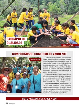 LBV é Ação!
Visite, apaixone-se e ajude a LBV!
Compromisso com o meio ambiente
Cuidar de nosso planeta e buscar soluções
para o desenvolvimento sustentável parecem
tarefas destinadas às novas gerações, mas, na
Legião da Boa Vontade, o incentivo à contribuição
para o progresso de nossa morada global ocorre
em todas as idades. Por isso, os idosos atendidos
por meio do programa Vida Plena, da LBV, em
Manaus/AM, visitaram o Parque Municipal do
Mindu, em 10 de julho.
O passeio proporcionou aos idosos uma rotina
diferente, longe da correria da capital amazonen-
se e em um ambiente ao ar livre. Além de ser um
bom exercício para o corpo, a atividade ofereceu
a eles o contato com a bela paisagem.
Para Jaqueline Medeiros, assistente social da
LBV na cidade, a iniciativa é muito importante
para o progresso do grupo. “Fortalece a cidada-
nia, desenvolve potencialidades intelectuais dos
idosos e oportuniza novas formas de convívio
social pela sustentabilidade”, destacou.
Manaus/AM
Car dápio de
qual idade
Cardápio de
qualidade
Glorinha/RS
PauloAraújo
Telma Carilei
28 BOA VONTADE
 