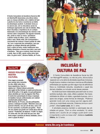 Inclusão e
Cultura de Paz
Maringá/PR
Acesse: www.lbv.org.br/conheca
O Centro Comunitário de Assistência Social da LBV
em Glorinha/RS desenvolveu uma oficina lúdica
para as crianças atendidas com o objetivo de fazer
o plantio de uma horta e incentivá-las ao hábito
da alimentação saudável. A atividade iniciou-se
na sala de aula, com as educadoras sociais da
Instituição organizando uma roda de debates. Nela,
foram discutidas a importância de um cardápio
balanceado e da conscientização das meninas e dos
meninos sobre o desperdício. No segundo momento,
eles, pondo as mãos na massa, aprenderam
a plantar mudas de alface, couve, cebolinha
verde e salsa. Desde então, têm acompanhado o
crescimento das verduras e fazem questão de colhê-
-las, com a supervisão das orientadoras, para que
estejam no cardápio oferecido pela Entidade.
Com o cultivo da horta, muitos modificaram seus
hábitos alimentares e levaram essa ideia a seus pais
e familiares. “Vejo que as verduras fazem bem para
a saúde. Aqui na LBV, a gente cultiva vários tipos
delas. Eu gosto muito”, declarou Natália, de 9 anos.
Idosos realizam
mostra
cultural
Uma viagem ao passado
para recordar bons momentos
da vida, refletir sobre eles e
trocar experiências. Esse foi o
objetivo da 1a
Mostra Cultural, promovida
pela Legião da Boa Vontade na capital pernambucana,
entre 28 de julho e 3 de agosto, da qual participaram
idosos atendidos por meio do programa Vida Plena.
O evento teve apresentações de dança e exposição
de trabalhos manuais confeccionados com material
reciclável pelos próprios idosos.
Edith Severina, de 74 anos, uma das participantes,
aprovou a realização do projeto. “Relembrei coisas que
pareciam distantes, mas que são tão boas, como o dia
de meu casamento, os presentes que ganhei... Trouxe
até uma chaleira que guardo com carinho dessa data tão
especial.” Finalizando, ela destacou: “A LBV é só alegria
em minha vida; tem sido muito boa para mim. Aqui
tenho amigos e participo de diversas atividades, como o
coral e o grupo de dança”.
O Centro Comunitário de Assistência Social da LBV
em Maringá/PR realizou, no mês de junho, oficina lúdica
especial com uma série de atividades esportivas inclusivas.
A ação buscou mostrar a meninas e meninos as dificuldades
enfrentadas por aqueles que têm algum tipo de deficiência
física ou mobilidade reduzida, ressaltando o papel dos
demais cidadãos na inclusão social dessas pessoas.
As dinâmicas foram elaboradas para estimular os cinco
sentidos (audição, tato, visão, olfato e paladar). Na impos-
sibilidade de utilizar um deles, a garotada buscava, com o
apoio dos amigos, outras formas de interação. “Podemos
aprender muito com uma criança que tem alguma defi-
ciência ou mobilidade reduzida. Podemos brincar e sorrir
juntas”, disse Luana Luiza, de 11 anos.
A atividade propiciou também a valorização das ati-
vidades em grupo. “Com os olhos vendados, fiz várias
tarefas com o auxílio de um colega e pude sentir como
é importante o outro na nossa vida”, destacou Laodicéia
Vitória, de 13 anos.
Recife/PE
BrunaGonçalves
VilmaAraújo
BOA VONTADE 29
 