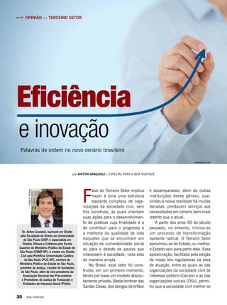 Dr. Airton Grazzioli, bacharel em Direito
pela Faculdade de Direito da Universidade
de São Paulo (USP) e especialista em
Direitos Difusos e Coletivos pela Escola
Superior do Ministério Público do Estado de
São Paulo (ESMP-SP), é mestre em Direito
Civil pela Pontifícia Universidade Católica
de São Paulo (PUC-SP), membro do
Ministério Público do Estado de São Paulo,
promotor de Justiça, curador de fundações
de São Paulo, além de vice-presidente da
Associação Nacional dos Procuradores
e Promotores de Justiça de Fundações e
Entidades de Interesse Social (Profis).
VivianR.Ferreira
por airton grazzioli | Especial para a boa vontade
e inovação
Palavras de ordem no novo cenário brasileiro
Eficiência
F
alar do Terceiro Setor implica
trazer à tona uma estrutura
bastante complexa de orga-
nizações da sociedade civil, sem
fins lucrativos, as quais orientam
suas ações para o desenvolvimen-
to de práticas cuja finalidade é a
de contribuir para o progresso e
a melhoria da qualidade de vida
daqueles que se encontram em
situação de vulnerabilidade social
ou para o debate de pautas que
interessem à sociedade, vista esta
de maneira ampla.
No Brasil, esse setor foi cons-
truído, em um primeiro momento,
tendo por base um modelo absolu-
tamente privado. Basta lembrar das
Santas Casas, dos abrigos de órfãos
e desamparados, além de outras
instituições desse gênero, que,
vindas à nossa realidade há muitas
décadas, prestavam serviços aos
necessitados em cenário bem mais
restrito que o atual.
A partir dos anos 90 do século
passado, no entanto, iniciou-se
um processo de transformação
bastante radical. O Terceiro Setor
aproximou-se do Estado, ou melhor,
o Estado veio para perto dele. Essa
aproximação, facilitada pela edição
de novas leis reguladoras da área
de atuação, entre as quais as das
organizações da sociedade civil de
interesse público (Oscips) e as das
organizações sociais (OSs), permi-
tiu que a sociedade civil melhor se
Opinião — terceiro setor
shutterstock.com
30 BOA VONTADE
 