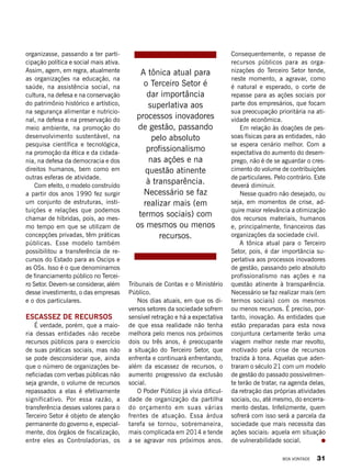 Tribunais de Contas e o Ministério
Público.
Nos dias atuais, em que os di-
versos setores da sociedade sofrem
sensível retração e há a expectativa
de que essa realidade não tenha
melhora pelo menos nos próximos
dois ou três anos, é preocupante
a situação do Terceiro Setor, que
enfrenta e continuará enfrentando,
além da escassez de recursos, o
aumento progressivo da exclusão
social.
O Poder Público já vivia dificul-
dade de organização da partilha
do orçamento em suas várias
frentes de atuação. Essa árdua
tarefa se tornou, sobremaneira,
mais complicada em 2014 e tende
a se agravar nos próximos anos.
organizasse, passando a ter parti-
cipação política e social mais ativa.
Assim, agem, em regra, atualmente
as organizações na educação, na
saúde, na assistência social, na
cultura, na defesa e na conservação
do patrimônio histórico e artístico,
na segurança alimentar e nutricio-
nal, na defesa e na preservação do
meio ambiente, na promoção do
desenvolvimento sustentável, na
pesquisa científica e tecnológica,
na promoção da ética e da cidada-
nia, na defesa da democracia e dos
direitos humanos, bem como em
outras esferas de atividade.
Com efeito, o modelo construído
a partir dos anos 1990 fez surgir
um conjunto de estruturas, insti-
tuições e relações que podemos
chamar de híbridas, pois, ao mes-
mo tempo em que se utilizam de
concepções privadas, têm práticas
públicas. Esse modelo também
possibilitou a transferência de re-
cursos do Estado para as Oscips e
as OSs. Isso é o que denominamos
de financiamento público no Tercei-
ro Setor. Devem-se considerar, além
desse investimento, o das empresas
e o dos particulares.
Escassez de recursos
É verdade, porém, que a maio-
ria dessas entidades não recebe
recursos públicos para o exercício
de suas práticas sociais, mas não
se pode desconsiderar que, ainda
que o número de organizações be-
neficiadas com verbas públicas não
seja grande, o volume de recursos
repassados a elas é efetivamente
significativo. Por essa razão, a
transferência desses valores para o
Terceiro Setor é objeto de atenção
permanente do governo e, especial-
mente, dos órgãos de fiscalização,
entre eles as Controladorias, os
Consequentemente, o repasse de
recursos públicos para as orga-
nizações do Terceiro Setor tende,
neste momento, a agravar, como
é natural e esperado, o corte de
repasse para as ações sociais por
parte dos empresários, que focam
sua preocupação prioritária na ati-
vidade econômica.
Em relação às doações de pes-
soas físicas para as entidades, não
se espera cenário melhor. Com a
expectativa do aumento do desem-
prego, não é de se aguardar o cres-
cimento do volume de contribuições
de particulares. Pelo contrário. Este
deverá diminuir.
Nesse quadro não desejado, ou
seja, em momentos de crise, ad-
quire maior relevância a otimização
dos recursos materiais, humanos
e, principalmente, financeiros das
organizações da sociedade civil.
A tônica atual para o Terceiro
Setor, pois, é dar importância su-
perlativa aos processos inovadores
de gestão, passando pelo absoluto
profissionalismo nas ações e na
questão atinente à transparência.
Necessário se faz realizar mais (em
termos sociais) com os mesmos
ou menos recursos. É preciso, por-
tanto, inovação. As entidades que
estão preparadas para esta nova
conjuntura certamente terão uma
viagem melhor neste mar revolto,
motivado pela crise de recursos
trazida à tona. Aquelas que aden-
traram o século 21 com um modelo
de gestão do passado possivelmen-
te terão de tratar, na agenda delas,
da retração das próprias atividades
sociais, ou, até mesmo, do encerra-
mento destas. Infelizmente, quem
sofrerá com isso será a parcela da
sociedade que mais necessita das
ações sociais: aquela em situação
de vulnerabilidade social.
A tônica atual para
o Terceiro Setor é
dar importância
superlativa aos
processos inovadores
de gestão, passando
pelo absoluto
profissionalismo
nas ações e na
questão atinente
à transparência.
Necessário se faz
realizar mais (em
termos sociais) com
os mesmos ou menos
recursos.
BOA VONTADE 31
 
