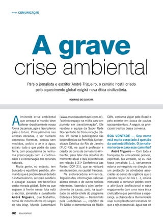 A
iminente crise ambiental
que ameaça o mundo deve
alterar drasticamente nossa
forma de pensar, agir e fazer planos
para o futuro. Principalmente nas
últimas décadas, o ser humano
desmatou florestas, pescou sem
medidas, poluiu o ar e a água,
extraiu tudo o que podia da casa
Terra, com pouquíssima ou nenhu-
ma preocupação com a continui-
dade e a conservação dos recursos
naturais.
Muita gente, no entanto, tem
buscado o equilíbrio perdido, afir-
mando que é preciso deixar de lado
o individualismo, ser mais solidário
e abraçar causas em benefício
desta morada global. Entre os que
seguem à frente nessa luta está
o escritor, jornalista e palestrante
André Trigueiro, que trabalha,
como ele mesmo afirma no slogan
de seu blog, Mundo Sustentável
crise ambiental
A grave
Para o jornalista e escritor André Trigueiro, o cenário hostil criado
pelo aquecimento global exigirá nova ética civilizatória.
CBN, costuma viajar pelo Brasil e
pelo exterior em busca de pautas
socioambientais. A seguir, os prin-
cipais trechos dessa conversa.
BOA VONTADE — Seu nome
está muito associado à questão
da sustentabilidade. O jornalis-
mo levou-o para esse caminho?
André Trigueiro — Com toda a
franqueza, foi uma adesão pessoal,
espiritual. Na verdade, se eu não
fosse jornalista (...), certamente
estaria convergindo na direção de
um protocolo de atividades asso-
ciadas ao senso de urgência que o
planeta requer de nós (...), estaria
motivado a construir pontes entre
a atividade profissional e esse
engajamento com uma nova ética
civilizatória que permitisse a espe-
rança, a chance de a Humanidade
viver num planeta sem escassez do
que a nós é essencial: água boa de
(www.mundosustentavel.com.br),
“abrindo espaço na mídia para um
planeta em transformação”. Ele
recebeu a equipe da Super Rede
Boa Vontade de Comunicação (rá-
dio, TV, portal e publicações) nas
dependências da Pontifícia Univer-
sidade Católica do Rio de Janeiro
(PUC-RJ), na qual é professor e
criador do curso de Jornalismo Am-
biental, para falar dos desafios do
momento atual e das expectativas
em relação à 21a
Conferência das
Partes (COP 21), que se realizará
em dezembro, na capital francesa.
Na esclarecedora entrevista,
Trigueiro deu informações valiosas
acerca desses e de outros tópicos
relevantes, fazendo-o com conhe-
cimento de causa, pois, na quali-
dade de editor-chefe do programa
Cidades e Soluções — transmitido
pela GloboNews —, repórter da
TV Globo e comentarista da Rádio
Comunicação
Rodrigo de Oliveira
32 BOA VONTADE
 