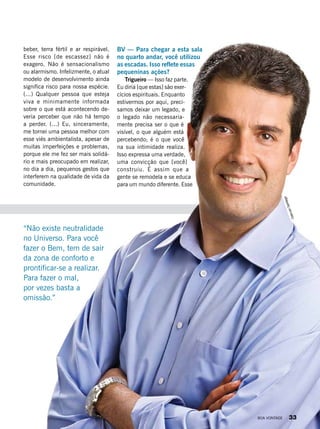 beber, terra fértil e ar respirável.
Esse risco [de escassez] não é
exagero. Não é sensacionalismo
ou alarmismo. Infelizmente, o atual
modelo de desenvolvimento ainda
significa risco para nossa espécie.
(...) Qualquer pessoa que esteja
viva e minimamente informada
sobre o que está acontecendo de-
veria perceber que não há tempo
a perder. (...) Eu, sinceramente,
me tornei uma pessoa melhor com
esse viés ambientalista, apesar de
muitas imperfeições e problemas,
porque ele me fez ser mais solidá-
rio e mais preocupado em realizar,
no dia a dia, pequenos gestos que
interferem na qualidade de vida da
comunidade.
BV — Para chegar a esta sala
no quarto andar, você utilizou
as escadas. Isso reflete essas
pequeninas ações?
Trigueiro — Isso faz parte.
Eu diria [que estas] são exer-
cícios espirituais. Enquanto
estivermos por aqui, preci-
samos deixar um legado, e
o legado não necessaria-
mente precisa ser o que é
visível, o que alguém está
percebendo; é o que você
na sua intimidade realiza.
Isso expressa uma verdade,
uma convicção que [você]
construiu. É assim que a
gente se remodela e se educa
para um mundo diferente. Esse
“Não existe neutralidade
no Universo. Para você
fazer o Bem, tem de sair
da zona de conforto e
prontificar-se a realizar.
Para fazer o mal,
por vezes basta a
omissão.”
OdervanSantiago
BOA VONTADE 33
 