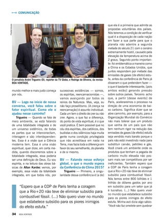 que ela é a primeira que admite as
propostas voluntárias dos países.
Nós teremos a condição de verificar
qual é a disposição de cada nação
em fazer a sua parte para que o
planeta não adentre a segunda
metade do século 21 com o cenário
extremamente hostil, causado pela
elevação da temperatura acima de
2 graus. Segundo ponto importan-
te: foi emblemática a maneira como
a China e os Estados Unidos, que
juntos respondem por metade das
emissões de gases [de efeito] estu-
fa, antes da conferência de Paris já
disseram o que pretendem fazer —
o que é bastante interessante, [pois
ambos estão] gerando pressão
sobre outros países. Terceiro: acho
que, a partir [desse evento] de
Paris, aceleraremos o processo na
direção de uma economia de bai-
xo carbono. Significa dizer que se
abre caminho, por exemplo, para a
Organização Mundial do Comércio
não mais tolerar que um produto
que venha de um país que não
tem nenhum rigor na redução das
emissões de gases [de efeito] estufa
seja vendido mais barato porque o
país não está investindo nada para
substituir carvão, petróleo e gás.
Você criará um ambiente onde os
produtos que tenham a pegada de
carbono muito elevada não pos-
sam mais ser competitivos por ser
ineficientes. Também espero que
a COP de Paris tenha a coragem
que a Rio+20 não teve de eliminar
subsídio para combustível fóssil.
Nós temos entre 800 bilhões e 1
trilhão de dólares gastos por ano
em subsídio para um setor que já
é lucrativo. (...) Não quero viver
no mundo que estabelece subsídio
para os piores inimigos do efeito
estufa. Minha avó dizia algo sábio:
“Você não faz omelete sem quebrar
“Espero que a COP de Paris tenha a coragem
que a Rio+20 não teve de eliminar subsídio para
combustível fóssil. (...) Não quero viver no mundo
que estabelece subsídio para os piores inimigos
do efeito estufa.”
sucessivas existências — somos,
os espíritas, reencarnacionistas —,
vamos avançando por todos os
reinos da Natureza. Mas, veja, eu
não faço proselitismo. [A crença na
reencarnação] é assunto individual.
Cada um tem o direito de crer ou não
crer. Agora, o que faz a diferença,
do ponto de vista espiritual, é o que
você pratica. É bem possível que no
céu dos espíritas, dos católicos, dos
budistas e dos islâmicos haja muita
gente numa condição privilegiada
que não acreditava em nada na
Terra, mas fazia toda a diferença em
favor do seu semelhante, do planeta
e de si mesmo.
BV — Falando nesse esforço
global, o que o mundo espera
da Conferência do Clima 2015?
Trigueiro — Primeiro, a singu-
laridade dessa conferência é [a de]
Comunicação
mundo melhor e mais justo começa
por nós.
BV — Logo no início de nossa
conversa, você falou sobre o
fator espiritual. Como ele o
ajudou nesse caminho?
Trigueiro — Quando se fala de
meio ambiente, se está falando
de uma totalidade integrada e de
um universo sistêmico, de todas
as partes que se interconectam,
interagem e são interdependen-
tes. Essa é a visão que a Ciência
moderna tem. Essa é uma visão
espiritual, quer dizer, em certa me-
dida, quando discorremos sobre a
totalidade integrada, essa poderia
ser uma definição de Deus. Eu sou
espírita, e na leitura das obras bá-
sicas de Allan Kardec vemos, por
exemplo, essa visão da totalidade
integrada, em que todos nós, por
PriscillaAntunes
O jornalista André Trigueiro (D), repórter da TV Globo, e Rodrigo de Oliveira, da revista
BOA VONTADE.
34 BOA VONTADE
 