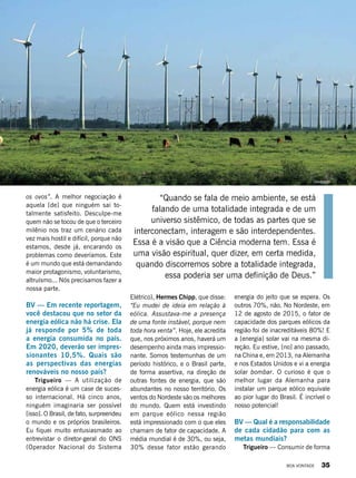 os ovos”. A melhor negociação é
aquela [de] que ninguém sai to-
talmente satisfeito. Desculpe-me
quem não se tocou de que o terceiro
milênio nos traz um cenário cada
vez mais hostil e difícil, porque não
estamos, desde já, encarando os
problemas como deveríamos. Este
é um mundo que está demandando
maior protagonismo, voluntarismo,
altruísmo... Nós precisamos fazer a
nossa parte.
BV — Em recente reportagem,
você destacou que no setor da
energia eólica não há crise. Ela
já responde por 5% de toda
a energia consumida no país.
Em 2020, deverão ser impres-
sionantes 10,5%. Quais são
as perspectivas das energias
renováveis no nosso país?
Trigueiro — A utilização de
energia eólica é um case de suces-
so internacional. Há cinco anos,
ninguém imaginaria ser possível
[isso]. O Brasil, de fato, surpreendeu
o mundo e os próprios brasileiros.
Eu fiquei muito entusiasmado ao
entrevistar o diretor-geral do ONS
(Operador Nacional do Sistema
“Quando se fala de meio ambiente, se está
falando de uma totalidade integrada e de um
universo sistêmico, de todas as partes que se
interconectam, interagem e são interdependentes.
Essa é a visão que a Ciência moderna tem. Essa é
uma visão espiritual, quer dizer, em certa medida,
quando discorremos sobre a totalidade integrada,
essa poderia ser uma definição de Deus.”
Elétrico), Hermes Chipp, que disse:
“Eu mudei de ideia em relação à
eólica. Assustava-me a presença
de uma fonte instável, porque nem
toda hora venta”. Hoje, ele acredita
que, nos próximos anos, haverá um
desempenho ainda mais impressio-
nante. Somos testemunhas de um
período histórico, e o Brasil parte,
de forma assertiva, na direção de
outras fontes de energia, que são
abundantes no nosso território. Os
ventos do Nordeste são os melhores
do mundo. Quem está investindo
em parque eólico nessa região
está impressionado com o que eles
chamam de fator de capacidade. A
média mundial é de 30%, ou seja,
30% desse fator estão gerando
Divulgação
energia do jeito que se espera. Os
outros 70%, não. No Nordeste, em
12 de agosto de 2015, o fator de
capacidade dos parques eólicos da
região foi de inacreditáveis 80%! E
a [energia] solar vai na mesma di-
reção. Eu estive, [no] ano passado,
na China e, em 2013, na Alemanha
e nos Estados Unidos e vi a energia
solar bombar. O curioso é que o
melhor lugar da Alemanha para
instalar um parque eólico equivale
ao pior lugar do Brasil. É incrível o
nosso potencial!
BV — Qual é a responsabilidade
de cada cidadão para com as
metas mundiais?
Trigueiro — Consumir de forma
BOA VONTADE 35
 