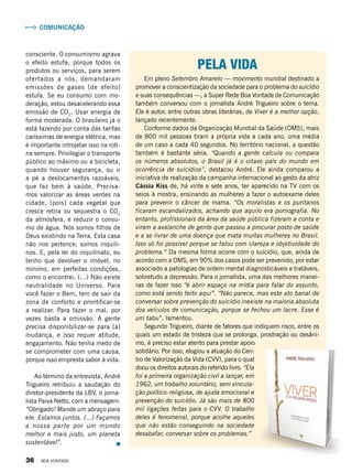 Pela vida
Em pleno Setembro Amarelo — movimento mundial destinado a
promover a conscientização da sociedade para o problema do suicídio
e suas consequências —, a Super Rede Boa Vontade de Comunicação
também conversou com o jornalista André Trigueiro sobre o tema.
Ele é autor, entre outras obras literárias, de Viver é a melhor opção,
lançado recentemente.
Conforme dados da Organização Mundial da Saúde (OMS), mais
de 800 mil pessoas tiram a própria vida a cada ano, uma média
de um caso a cada 40 segundos. No território nacional, a questão
também é bastante séria. “Quando a gente calcula ou compara
os números absolutos, o Brasil já é o oitavo país do mundo em
ocorrência de suicídios”, destacou André. Ele ainda comparou a
iniciativa de realização da campanha internacional ao gesto da atriz
Cássia Kiss de, há vinte e sete anos, ter aparecido na TV com os
seios à mostra, ensinando as mulheres a fazer o autoexame deles
para prevenir o câncer de mama. “Os moralistas e os puritanos
ficaram escandalizados, achando que aquilo era pornografia. No
entanto, profissionais da área da saúde pública fizeram a conta e
viram a avalanche de gente que passou a procurar posto de saúde
e a se livrar de uma doença que mata muitas mulheres no Brasil.
Isso só foi possível porque se falou com clareza e objetividade do
problema.” Da mesma forma ocorre com o suicídio, que, ainda de
acordo com a OMS, em 90% dos casos pode ser prevenido, por estar
associado a patologias de ordem mental diagnosticáveis e tratáveis,
sobretudo a depressão. Para o jornalista, uma das melhores manei-
ras de fazer isso “é abrir espaço na mídia para falar do assunto,
como está sendo feito aqui”. “Não parece, mas este ato banal de
conversar sobre prevenção do suicídio inexiste na maioria absoluta
dos veículos de comunicação, porque se fechou um lacre. Esse é
um tabu”, lamentou.
Segundo Trigueiro, diante de fatores que indiquem risco, entre os
quais um estado de tristeza que se prolonga, prostração ou desâni-
mo, é preciso estar atento para prestar apoio
solidário. Por isso, elogiou a atuação do Cen-
tro de Valorização da Vida (CVV), para o qual
doou os direitos autorais do referido livro. “Ela
foi a primeira organização civil a lançar, em
1962, um trabalho voluntário, sem vincula-
ção político-religiosa, de ajuda emocional e
prevenção do suicídio. Já são mais de 800
mil ligações feitas para o CVV. O trabalho
deles é fenomenal, porque acolhe aqueles
que não estão conseguindo na sociedade
desabafar, conversar sobre os problemas.”
consciente. O consumismo agrava
o efeito estufa, porque todos os
produtos ou serviços, para serem
ofertados a nós, demandaram
emissões de gases [de efeito]
estufa. Se eu consumo com mo-
deração, estou desacelerando essa
emissão de CO2
. Usar energia de
forma moderada. O brasileiro já o
está fazendo por conta das tarifas
caríssimas de energia elétrica, mas
é importante introjetar isso na roti-
na sempre. Privilegiar o transporte
público ao máximo ou a bicicleta,
quando houver segurança, ou ir
a pé a deslocamentos razoáveis,
que faz bem à saúde. Precisa-
mos valorizar as áreas verdes na
cidade, [pois] cada vegetal que
cresce retira ou sequestra o CO2
da atmosfera, e reduzir o consu-
mo de água. Nós somos filhos de
Deus existindo na Terra. Esta casa
não nos pertence; somos inquili-
nos. E, pela lei do inquilinato, eu
tenho que devolver o imóvel, no
mínimo, em perfeitas condições,
como o encontrei. (...) Não existe
neutralidade no Universo. Para
você fazer o Bem, tem de sair da
zona de conforto e prontificar-se
a realizar. Para fazer o mal, por
vezes basta a omissão. A gente
precisa disponibilizar-se para [a]
mudança, e isso requer atitude,
engajamento. Não tenha medo de
se comprometer com uma causa,
porque isso empresta sabor à vida.
Ao término da entrevista, André
Trigueiro retribuiu a saudação do
diretor-presidente da LBV, o jorna-
lista Paiva Netto, com a mensagem:
“Obrigado! Mande um abraço para
ele. Estamos juntos. (...) Façamos
a nossa parte por um mundo
melhor e mais justo, um planeta
sustentável”.
Comunicação
36 BOA VONTADE
 