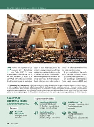 P
ara falar das expectativas que
envolvem a 21a
Conferência
das Partes (COP 21)*, que
se realizará em dezembro de 2015,
em Paris, na França, a revista BOA
VONTADE entrevistou especialistas
de vários segmentos da sociedade
* 21a
Conferência das Partes (COP 21) — É o órgão supremo da Convenção-Quadro das Nações Unidas sobre Mudança do Clima (UNFCCC,
na sigla em inglês), elaborada durante a Conferência de Cúpula das Nações Unidas sobre Meio Ambiente e Desenvolvimento, a Rio-92,
na capital fluminense. Nesse encontro, os países signatários da convenção, que entrou em vigor em 29 de maio de 1994, comprometeram-
-se a criar uma estratégia global “para proteger o sistema climático para gerações presentes e futuras”, tendo como meta principal es-
tabilizar as concentrações de gases de efeito estufa na atmosfera em um nível que impeça transformações drásticas do clima no planeta.
c o n f e r ê n c i a m u n d i a l s o b r e o c l i m a
sobre os mais destacados temas do
encontro e as graves consequências
das transformações climáticas no dia
a dia das pessoas em todo o mundo,
facilmente percebidas em razão da
maior ocorrência de fenômenos na-
turais extremos, entre estes cheias e
O que você
encontra neste
caderno especial
Exclusivo
Natalia
shakhova
Ameaça que vem
do Ártico
José Goldemberg
ciência e Tecnologia
O Brasil e a importância da
energia eficiente e limpa
Suelí periotto
Educação e Espiritualidade
Cidadania solidária e
ecumênica
Bel pesce
Inovação e Negócios
Sociais
Protagonismo socioambiental
paulo saldiva
Políticas públicas e
sustentáveis
Saúde, poluição e economia
40
46 48
4947
Divulgação
Plenário da COP 3, reunião que
aprovou o Protocolo de Kyoto, no
Japão, em dezembro de 1997.
secas, e de enfermidades favorecidas
por essas transformações.
O principal objetivo da confe-
rência é aprovar o novo documen­to
— que começará a vigorar em 2020
— em substituição ao Protocolo de
Kyoto, o qual, criado em 1997, obri-
Especialistas convidados
38 BOA VONTADE
 