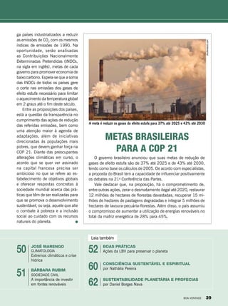 Leia também
José Marengo
Climatologia
Extremos climáticos e crise
hídrica
boas práticas
Ações da LBV para preservar o planeta
consciência sustentável e Espiritual
por Nathália Pereira
Sustentabilidade Planetária e Profecias
por Daniel Borges Nava
Bárbara rubim
Sociedade Civil
A importância de investir
em fontes renováveis
50 52
60
62
51
O governo brasileiro anunciou que suas metas de redução de
gases de efeito estufa são de 37% até 2025 e de 43% até 2030,
tendo como base os cálculos de 2005. De acordo com especialistas,
a proposta do Brasil tem a capacidade de influenciar positivamente
os debates na 21a
Conferência das Partes.
Vale destacar que, na proposição, há o comprometimento de,
entre outras ações, zerar o desmatamento ilegal até 2020, restaurar
12 milhões de hectares de florestas devastadas, recuperar 15 mi-
lhões de hectares de pastagens degradadas e integrar 5 milhões de
hectares de lavoura-pecuária-florestas. Além disso, o país assumiu
o compromisso de aumentar a utilização de energias renováveis no
total da matriz energética de 28% para 45%.
Metas brasileiras
para a COP 21
ga países industrializados a reduzir
as emissões de CO2
com os mesmos
índices de emissões de 1990. Na
oportunidade, serão analisadas
as Contribuições Nacionalmente
Determinadas Pretendidas (INDCs,
na sigla em inglês), metas de cada
governo para promover economia de
baixo carbono. Espera-se que a soma
das INDCs de todos os países gere
o corte nas emissões dos gases de
efeito estufa necessário para limitar
o aquecimento da temperatura global
em 2 graus até o fim deste século.
Entre as proposições dos países,
está a questão da transparência no
cumprimento das ações de redução
das referidas emissões, bem como
uma atenção maior à agenda de
adaptações, além de iniciativas
direcionadas às populações mais
pobres, que devem ganhar força na
COP 21. Diante das preocupantes
alterações climáticas em curso, o
acordo que se quer ver assinado
na capital francesa precisa ser
ambicioso no que se refere ao es-
tabelecimento de objetivos globais
e oferecer respostas concretas à
sociedade mundial acerca das prá-
ticas que têm de ser realizadas para
que se promova o desenvolvimento
sustentável, ou seja, aquele que alie
o combate à pobreza e a inclusão
social ao cuidado com os recursos
naturais do planeta.
shutterstock.com
A meta é reduzir os gases de efeito estufa para 37% até 2025 e 43% até 2030
BOA VONTADE 39
 