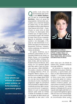 Arquivopessoal
Pesquisadora
russa adverte que
emissões de metano
podem acelerar, de
forma dramática, o
aquecimento global.
LEILA MARCO E ROSANA BERTOLIN
Q
uestões muito sérias têm
sido levantadas pela cientis-
ta russa Natalia Shakhova,
que, ao lado do compatriota Igor
Semiletov, lidera um grupo de
pesquisadores internacionais preo-
cupados com a crescente liberação
de metano (CH4
) no solo oceânico
da Plataforma Ártica Leste-Siberiana
(East Siberian Arctic Shelf — Esas),
situada na costa norte do leste
da Rússia. As observações deles
mostram que, em alguns pontos, a
concentração do gás é até milhares
de vezes maior do que a esperada.
Segundo os estudiosos, no verão,
quando o mar descongela, o CH4
pode ser visto borbulhando na su-
perfície das águas em estruturas de
escoamento contínuas, impressio-
nantes e poderosas, de mais de mil
metros de diâmetro.
Em agosto, Shakhova, que é
professora pesquisadora da Uni-
versidade Politécnica de Tomsk, na
Sibéria, Rússia, e da Universidade
do Alasca Fairbanks, no Alasca, Es-
tados Unidos, além de membro da
Academia Russa de Ciências, abriu
espaço em sua apertada agenda
para falar sobre o tema em entre-
vista exclusiva à BOA VONTADE.
Na ocasião, a doutora em Ciências
em Geologia Marinha e Ph.D. em
Geografia Médica explicou que o
fenômeno acima referido, mapeado
por ela e seus colegas desde 2003
em uma das mais remotas e isola-
das áreas do mundo, é resultado do
progressivo degelo do permafrost
(solo encontrado na região do Ártico,
constituído por terra, gelo e rochas,
permanentemente congelado),
debaixo do qual os pesquisadores
estimam poder existir de milhões
a bilhões de toneladas de metano,
um dos gases de efeito estufa cuja
capacidade de reter calor é vinte
vezes maior que a do dióxido de
carbono (CO2
), também conhecido
como gás carbônico.
Ao comentar os impactos da
descoberta de seu grupo, Shakhova
aproveitou a oportunidade para
expor um fato extremamente preo-
cupante: “(...) as fontes de metano
no Ártico nunca foram incluídas
no orçamento global de metano,
tampouco foram consideradas nos
modelos climáticos globais, que
visam prever os cenários climáticos
futuros para o planeta”. Em outras
palavras, a liberação do CH4
que há
naquela vasta região pode fazer com
que o aquecimento global se agrave
cada vez mais e de maneira rápida.
Apreensiva pela possibilidade
de concretização desse quadro
Natalia Shakhova é professora
pesquisadora da Universidade Politécnica
de Tomsk, na Sibéria, Rússia, e da
Universidade do Alasca Fairbanks, no
Alasca, Estados Unidos, além de membro
da Academia Russa de Ciências.
Divulgação
BOA VONTADE 41
 