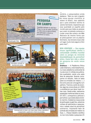 sombrio, a pesquisadora ainda
destacou: “Nem eu nem ninguém
de nossa equipe científica já
esteve no Brasil, mas sabemos
que o povo brasileiro estima os
valores familiares. Esperamos que
essa qualidade se espalhe pelo
mundo para que todas as pessoas
que vivem no planeta comecem a
cuidar umas das outras e da Mãe
Natureza da mesma forma que
se preocupariam com os próprios
familiares. Isso tornaria nosso orbe
um lugar muito mais seguro e feliz
para viver”.
BOA VONTADE — Sua equipe
trouxe significativos alertas à
comunidade científica mundial
sobre os perigos da iminente
desestabilização do permafrost
ártico. Como tem sido a rotina
de pesquisa de vocês nesse
local?
Shakhova — A Plataforma Ártica
Leste-Siberiana, onde trabalhamos,
é a maior plataforma continental do
mundo (com 2 milhões de quilôme-
tros quadrados), sendo uma vasta
área de pesquisas. Quando come-
çamos os estudos, nada se sabia
sobre as emissões de metano. (...)
Era como procurar uma agulha num
palheiro. Tivemos a sorte de encon-
trar algumas zonas ativas em 2003
e acreditamos que devia haver ou-
tras mais. Desde então, realizamos
expedições marítimas todos os anos.
Em 2011, começamos a perfurar o
permafrost, que existe abaixo do lei-
to marinho. Instalamos nossa sonda
de perfuração no gelo fixo, extraímos
núcleos de sedimentos e pesquisa-
mos o estado atual do permafrost
submarino, importante fator de
controle das emissões de metano na
Esas. (...) Nosso trabalho científico
no mar inclui testes e pesquisas 24
Expedição realizada no cabo Buor-
Khaya, no mar de Laptev, localizado
na costa norte do leste da Rússia,
para perfuração e estudo do
permafrost no inverno.
Pesquisa
em campo
De julho a setembro
de 2014, mais de 80
cientistas de várias partes
do mundo, a bordo
do quebra-gelo Oden,
participaram de expedição
de pesquisa na Esas.
Helicóptero utilizado no
levantamento aéreo
Imagem do processo
de perfuração
Acampamento no local, com duas casas móveis (laboratório
e alojamento), quadriciclo e trenó de provisões.
Quebra-gelo Oden
Fotos:Arquivopessoal
BOA VONTADE 43
 