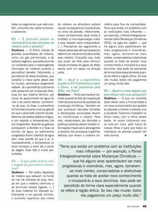 todos os organismos que nele exis-
tem, incluindo nós, seres humanos,
a sobreviver.
BV — É possível prever as
consequências das emissões de
metano para o planeta?
Shakhova — O Ártico dispõe de
grandes quantidades de metano,
como um gás pré-formado, e de
carbono orgânico, que pode servir de
um substrato para a metanogênese
(formação de metano) quando o
permafrost derreter. Felizmente, o
permafrost de áreas terrestres, que
constitui a maior parte desse solo
no mundo, permanece largamente
estável. Já o permafrost submarino
está passando por mudanças drás-
ticas em seu sistema térmico, por
causa do aquecimento da água do
mar e de outros fatores. Lembrem-
-se de que, na Esas, o permafrost
foi formado durante uma era glacial
em que o atual leito marinho da pla-
taforma não estava debaixo d’água,
e sim exposto a temperaturas [do
ar] congelantes. Quando as geleiras
começaram a derreter e a Esas se
encheu de água, os sedimentos
congelados foram cobertos de água
bem mais quente do que o ar, e,
inevitavelmente, a temperatura no
local começou a subir até o ponto
de degelo. Esse fato é muito per-
turbador.
BV — O que pode ocorrer com
o degelo do permafrost subma-
rino?
Shakhova — Ele vedou depósitos
de metano que estavam no fundo
do mar há milhares de anos, tem-
po em que o metano continuou a
se acumular nesses lugares. (...)
Se esse material for liberado su-
bitamente e em grande número,
o aumento repentino dos níveis
de metano na atmosfera poderá
causar consequências imprevisíveis
no clima do planeta. Infelizmente,
nosso conhecimento atual ainda é
limitado, e uma especulação maior
a esse respeito seria irresponsável.
(...) Precisamos dar seguimento a
nossas pesquisas até que possamos
determinar mecanismos para evitar
esse cenário. Enquanto isso, tudo
que puder ser feito para diminuir
nossas emissões de gases de efeito
estufa será um passo na direção
certa.
BV — Qual é a expectativa
quanto à 21ª Conferência sobre
o Clima, a ser promovida pela
ONU, em Paris?
Shakhova — Tento permanecer oti-
mista quando se fala de cooperação
internacional acerca de questões de
mudanças climáticas. Também sei
que quaisquer decisões tomadas
e declarações anunciadas devem
ser construtivas e viáveis. Para
isso, responsáveis por decisões e
políticas públicas devem receber in-
formações imparciais e abrangentes
a respeito dos processos e gatilhos
efetivos que levam o sistema cli-
“Temo que exista um problema com as instituições
mais influentes — por exemplo, o Painel
Intergovernamental sobre Mudanças Climáticas —
que há alguns anos aparentavam ser mais
progressivas e visionárias, mas, agora, tornaram-
-se mais inertes, conservadoras e obstrutivas
quando se trata de aceitar novo conhecimento
e incorporá-lo a seus domínios. Isso pode ser
percebido de forma clara especialmente quando
se refere à região ártica. Se isso não mudar, todos
nós pagaremos um preço muito alto.”
mático para fora da normalidade.
Temo que exista um problema com
as instituições mais influentes —
por exemplo, o Painel Intergoverna-
mental sobre Mudanças Climáticas
(IPCC, na sigla em inglês) ­— que
há alguns anos aparentavam ser
mais progressivas e visionárias,
mas, agora, tornaram-se mais
inertes, conservadoras e obstrutivas
quando se trata de aceitar novo
conhecimento e incorporá-lo a seus
domínios. Isso pode ser percebido
de forma clara especialmente quan-
do se refere à região ártica. Se isso
não mudar, todos nós pagaremos
um preço muito alto.
BV — Qual é o maior legado que
quer deixar com suas pesquisas?
Shakhova — O que um cientista
pode deixar para a Humanidade é
um novo conhecimento que ajudará
as pessoas a manter o planeta vivo
e saudável. Fazemos o trabalho no
Ártico russo, com o clima severo
deste, às vezes colocando nos-
sa vida em risco, pelo futuro de
nossos filhos e para que todos os
indivíduos do planeta possam ter
vida normal.
BOA VONTADE 45
 