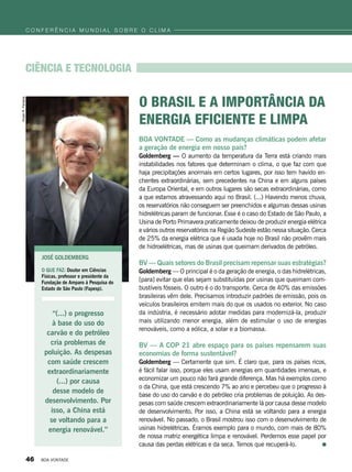 BOA VONTADE — Como as mudanças climáticas podem afetar
a geração de energia em nosso país?
Goldemberg — O aumento da temperatura da Terra está criando mais
instabilidades nos fatores que determinam o clima, o que faz com que
haja precipitações anormais em certos lugares, por isso tem havido en-
chentes extraordinárias, sem precedentes na China e em alguns países
da Europa Oriental, e em outros lugares são secas extraordinárias, como
a que estamos atravessando aqui no Brasil. (...) Havendo menos chuva,
os reservatórios não conseguem ser preenchidos e algumas dessas usinas
hidrelétricas param de funcionar. Esse é o caso do Estado de São Paulo, a
Usina de Porto Primavera praticamente deixou de produzir energia elétrica
e vários outros reservatórios na Região Sudeste estão nessa situação. Cerca
de 25% da energia elétrica que é usada hoje no Brasil não provêm mais
de hidroelétricas, mas de usinas que queimam derivados de petróleo.
BV — Quais setores do Brasil precisam repensar suas estratégias?
Goldemberg — O principal é o da geração de energia, o das hidrelétricas,
[para] evitar que elas sejam substituídas por usinas que queimam com-
bustíveis fósseis. O outro é o do transporte. Cerca de 40% das emissões
brasileiras vêm dele. Precisamos introduzir padrões de emissão, pois os
veículos brasileiros emitem mais do que os usados no exterior. No caso
da indústria, é necessário adotar medidas para modernizá-la, produzir
mais utilizando menor energia, além de estimular o uso de energias
renováveis, como a eólica, a solar e a biomassa.
BV — A COP 21 abre espaço para os países repensarem suas
economias de forma sustentável?
Goldemberg — Certamente que sim. É claro que, para os países ricos,
é fácil falar isso, porque eles usam energias em quantidades imensas, e
economizar um pouco não fará grande diferença. Mas há exemplos como
o da China, que está crescendo 7% ao ano e percebeu que o progresso à
base do uso do carvão e do petróleo cria problemas de poluição. As des-
pesas com saúde crescem extraordinariamente lá por causa desse modelo
de desenvolvimento. Por isso, a China está se voltando para a energia
renovável. No passado, o Brasil mostrou isso com o desenvolvimento de
usinas hidrelétricas. Éramos exemplo para o mundo, com mais de 80%
de nossa matriz energética limpa e renovável. Perdemos esse papel por
causa das perdas elétricas e da seca. Temos que recuperá-lo.
José goldemberg
O QUE FAZ: Doutor em Ciências
Físicas, professor e presidente da
Fundação de Amparo à Pesquisa do
Estado de São Paulo (Fapesp).
CIência e tecnologia
“(...) o progresso
à base do uso do
carvão e do petróleo
cria problemas de
poluição. As despesas
com saúde crescem
extraordinariamente
(...) por causa
desse modelo de
desenvolvimento. Por
isso, a China está
se voltando para a
energia renovável.”
o Brasil e a importância da
energia eficiente e limpa
VivianR.Ferreira
c o n f e r ê n c i a m u n d i a l s o b r e o c l i m a
46 BOA VONTADE
 