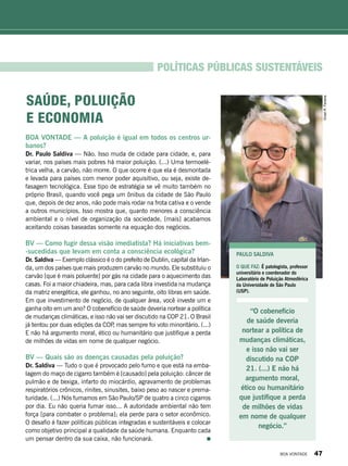 Políticas públicas sustentáveis
BOA VONTADE — A poluição é igual em todos os centros ur-
banos?
Dr. Paulo Saldiva — Não. Isso muda de cidade para cidade, e, para
variar, nos países mais pobres há maior poluição. (...) Uma termoelé-
trica velha, a carvão, não morre. O que ocorre é que ela é desmontada
e levada para países com menor poder aquisitivo, ou seja, existe de-
fasagem tecnológica. Esse tipo de estratégia se vê muito também no
próprio Brasil, quando você pega um ônibus da cidade de São Paulo
que, depois de dez anos, não pode mais rodar na frota cativa e o vende
a outros municípios. Isso mostra que, quanto menores a consciência
ambiental e o nível de organização da sociedade, [mais] acabamos
aceitando coisas baseadas somente na equação dos negócios.
BV — Como fugir dessa visão imediatista? Há iniciativas bem-
-sucedidas que levam em conta a consciência ecológica?
Dr. Saldiva — Exemplo clássico é o do prefeito de Dublin, capital da Irlan-
da, um dos países que mais produzem carvão no mundo. Ele substituiu o
carvão [que é mais poluente] por gás na cidade para o aquecimento das
casas. Foi a maior chiadeira, mas, para cada libra investida na mudança
da matriz energética, ele ganhou, no ano seguinte, oito libras em saúde.
Em que investimento de negócio, de qualquer área, você investe um e
ganha oito em um ano? O cobenefício de saúde deveria nortear a política
de mudanças climáticas, e isso não vai ser discutido na COP 21. O Brasil
já tentou por duas edições da COP, mas sempre foi voto minoritário. (...)
E não há argumento moral, ético ou humanitário que justifique a perda
de milhões de vidas em nome de qualquer negócio.
BV — Quais são as doenças causadas pela poluição?
Dr. Saldiva — Tudo o que é provocado pelo fumo e que está na emba-
lagem do maço de cigarro também é [causado] pela poluição: câncer de
pulmão e de bexiga, infarto do miocárdio, agravamento de problemas
respiratórios crônicos, rinites, sinusites, baixo peso ao nascer e prema-
turidade. (...) Nós fumamos em São Paulo/SP de quatro a cinco cigarros
por dia. Eu não queria fumar isso... A autoridade ambiental não tem
força [para combater o problema]; ela perde para o setor econômico.
O desafio é fazer políticas públicas integradas e sustentáveis e colocar
como objetivo principal a qualidade da saúde humana. Enquanto cada
um pensar dentro da sua caixa, não funcionará.
PAULO SALDIVA
O QUE FAZ: É patologista, professor
universitário e coordenador do
Laboratório de Poluição Atmosférica
da Universidade de São Paulo
(USP).
“O cobenefício
de saúde deveria
nortear a política de
mudanças climáticas,
e isso não vai ser
discutido na COP
21. (...) E não há
argumento moral,
ético ou humanitário
que justifique a perda
de milhões de vidas
em nome de qualquer
negócio.”
Saúde, poluição
e economia
VivianR.Ferreira
BOA VONTADE 47
 