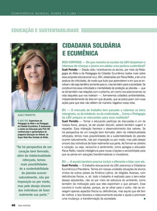 BOA VONTADE — De que maneira as escolas da LBV despertam o
interesse de crianças e jovens em adotar uma postura sustentável?
Suelí Periotto — Desde cedo, incentivamos os alunos, por meio da Peda-
gogia do Afeto e da Pedagogia do Cidadão Ecumênico (saiba mais sobre
essa proposta educacional na p. 84), idealizadas por Paiva Netto, a ter uma
postura de criticidade, de modo que tudo que aprenderem e em que se en-
volvam não seja benéfico somente para si, mas também para a sociedade. Se
construirmos essa criticidade e mentalidade de proteção ao planeta — que
se dá também nas relações com o próximo, em como nos posicionamos na
vida daqueles que nos rodeiam —, formaremos cidadãos ambientalistas,
independentemente da área em que atuarão, que se preocupam com suas
ações para que elas não afetem de maneira negativa nosso orbe.
BV — O mercado de trabalho tem passado a valorizar os bens
intangíveis, os do intelecto, os da criatividade... Como a Pedagogia
da LBV prepara os educandos para essa realidade?
Suelí Periotto — Tornar o educando partícipe de discussões é um de
nossos focos, porque, se ele souber discutir, saberá também sugerir e
respeitar. Essa interação favorece o desenvolvimento dos valores. Se
há perspectiva de um coração bem formado, além da intelectualidade
reforçada, temos mais possibilidades de a sustentabilidade do planeta
ocorrer naturalmente, não por imposição ou por medo, mas pelo desejo
sincero dos indivíduos de fazer realmente sua parte. Ao formar-se cérebro
e coração, ou seja, raciocínio e sentimento, como apregoa o educador
Paiva Netto, haverá inteligência para novas criações e sensibilidade para
que se pense em soluções transformadoras e inovadoras.
BV — A escola também precisa incluir o diferente e lidar com ele.
Suelí Periotto — O trabalho educacional da LBV preconiza a Cidadania
Ecumênica e Planetária. Temos em nossas unidades situações de alunos
vindos de outros países da América Latina, de religiões diversas, com
deficiências físicas, e, ali, todo o trabalho é realizado para o bem-estar
desses estudantes, não só por meio da estrutura do ambiente, como
também da motivação para que eles exponham o que pensam. Esse
convívio é muito salutar, porque, ao se olhar para o outro, não se en-
xergam apenas aspectos físicos ou deficiências, mas aquilo que ele tem
de melhor, e isso favorece o relacionamento escolar e ajuda a promover
uma mudança: a transformação da sociedade.
Suelí Periotto
O QUE FAZ: Supervisora da
Pedagogia do Afeto e da Pedagogia
do Cidadão Ecumênico. É doutoranda
e mestre em Educação pela PUC-SP,
conferencista e apresentadora do
programa Educação em Debate, da
Super Rede Boa Vontade de Rádio.
Educação e sustentabilidade
“Se há perspectiva de um
coração bem formado,
além da intelectualidade
reforçada, temos
mais possibilidades
de a sustentabilidade
do planeta ocorrer
naturalmente, não por
imposição ou por medo,
mas pelo desejo sincero
dos indivíduos de fazer
realmente sua parte.”
Cidadania Solidária
e ecumênica
VivianR.Ferreira
c o n f e r ê n c i a m u n d i a l s o b r e o c l i m a
48 BOA VONTADE
 