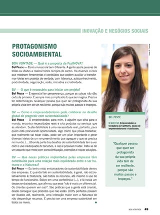 BOA VONTADE — Qual é a proposta da FazINOVA?
Bel Pesce — Ela é uma escola bem diferente. A gente ajuda pessoas de
todas as idades a realizar todos os tipos de sonho. Há diversos cursos
que mostram ferramentas e conteúdos que podem auxiliar a transfor-
mar ideias em projetos de verdade, com liderança, autoconhecimento,
produtividade, negociação, visão, iniciativa e criatividade.
BV — O que é necessário para iniciar um projeto?
Bel Pesce — É essencial ter perseverança, porque as coisas não dão
certo de primeira. É sempre mais complicado do que se imagina. Precisa
ter determinação. Qualquer pessoa que quer ser protagonista da sua
própria vida tem de ser resiliente, porque são muitos passos e tropeços.
BV — Como o empreendedorismo pode colaborar no desafio
global de progredir com sustentabilidade?
Bel Pesce — O empreendedor, para mim, é alguém que olha para o
mundo, encontra necessidades reais e cria produtos ou serviços que
as atendam. Sustentabilidade é uma necessidade real; portanto, para
quem está procurando oportunidade, algo [com] que possa trabalhar,
que realmente vai tocar vidas, pode ser um pilar importante e gerar
diversas ideias de um empreendimento que agregue o que se precisa
no mundo. (...) Grande parte dos desafios de sustentabilidade tem a ver
com o uso inadequado de recursos, e isso é possível mudar. Trata-se de
um assunto que mexe com conscientização, exemplos e novas soluções.
BV — Que novas práticas implantadas pelas empresas têm
contribuído para uma relação mais equilibrada entre o ser hu-
mano e a Natureza?
Bel Pesce — Eu tenho visto embaixadores de sustentabilidade dentro
das empresas. E quando falo em sustentabilidade, é geral, não só [re-
lativamente à] Natureza; são todos os recursos, até mesmo o uso do
tempo do funcionário. Estive em uma conferência (...), e lá havia um
desses embaixadores, que afirmou que esse “não é mais um diferencial.
Os clientes querem ver isso”. São práticas que a gente está criando,
desde conseguir que produtos que não estão 100% perfeitos possam
ser doados até, realmente, uma interação maior com a Natureza de
não desperdiçar recursos. É preciso ser uma empresa sustentável em
todos os níveis.
Bel Pesce
O que faz: Empreendedora e
fundadora da FazINOVA, escola de
empreendedorismo e habilidades.
INOVAÇÃO E NEGÓCIOS SOCIAIS
“Qualquer pessoa
que quer ser
protagonista
da sua própria
vida tem de
ser resiliente,
porque são
muitos passos e
tropeços.”
Protagonismo
socioambiental
VivianR.Ferreira
BOA VONTADE 49
 