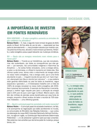 BOA VONTADE — O setor energético aumenta as emissões de
gás carbônico na atmosfera?
Bárbara Rubim — É, hoje, o segundo maior emissor de gases de efeito
estufa no Brasil. Só fica atrás do uso do solo — responsável por boa
parte do desmatamento —, mas já existem estudos que mostram que,
nos próximos trinta anos, ele será o maior emissor que teremos. Portan-
to, o setor energético possui papel relevante nas mudanças climáticas.
BV — Quais são as energias renováveis mais viáveis para o
nosso país?
Bárbara Rubim — Tirando-se as hidrelétricas, que são renováveis,
mas não sustentáveis, por todas as consequências que elas ge-
ram — por exemplo, nas comunidades indígenas e ribeirinhas da
Amazônia —, há outras fontes renováveis, como a energia eólica,
a solar e a da biomassa, e o Brasil é riquíssimo em todas elas. Nos
últimos quatro anos, temos visto o crescimento da energia eólica
na nossa matriz energética, mas a energia solar, que é uma fonte
abundante no país — ninguém duvida de que ele é um “país tropi-
cal, abençoado [por Deus e bonito] por natureza” — e que poderia
estar gerando eletricidade na casa de todos os brasileiros, segue
esquecida e ignorada (...). O Greenpeace trabalha com a meta de
100% de energia renovável na nossa matriz energética até 2050.
Isso é possível tecnicamente. O exemplo da Alemanha é marcante,
porque o melhor lugar naquele país para a utilização da energia
solar é 20% pior do que o pior lugar no Brasil. Mesmo assim, eles
têm dez milhões de alemães sendo beneficiados por essa fonte de
energia, enquanto o Brasil acabou de bater o recorde de 700 siste-
mas instalados — uma diferença grande.
BV — Qual é o principal papel da sociedade civil neste momento?
Bárbara Rubim — O principal papel da sociedade brasileira é, de fato,
o de acompanhar as negociações que estão acontecendo no mundo,
os comunicados do Ministério das Relações Exteriores — que cuidou
da elaboração da nossa INDC [Intended Nationally Defined Contribu-
tion, na sigla em inglês, ou Contribuição Nacionalmente Determinada
Pretendida] —; e o de pressionar o governo [para que seja cumprida].
Não podemos mais acreditar que não temos poder de mudança, porque
temos, sim.
Bárbara Rubim
O que faz: Coordenadora da
campanha de Clima e Energia do
Greenpeace Brasil.
sociedade civil
“(...) a energia solar,
que é uma fonte
abundante no país
(...) e que poderia
estar gerando
eletricidade na
casa de todos os
brasileiros, segue
esquecida e
ignorada (...).”
A importância de investir
em fontes renováveis
VivianR.Ferreira
BOA VONTADE 51
 