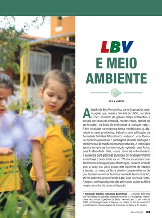 LBV
e meio
ambiente
Leila Marco
A
Legião da Boa Vontade faz parte do grupo de orga-
nizações que, desde a década de 1960, percebia
o risco iminente de graves crises ambientais e
sociais por causa da conduta, muitas vezes, egoísta do
ser humano, na ânsia de enriquecer a qualquer preço.
A fim de ajudar na mudança dessa mentalidade, a LBV,
desde os seus primórdios, trabalha pela edificação da
Sociedade Solidária Altruística Ecumênica*, uma fórmu-
la concebida para rever o paradigma atual de produção e
consumo que já esgota os recursos naturais. A Instituição
aposta sempre na transformação operada pelo Amor,
pela Fraternidade Real, como fonte de entendimento
e alavanca para políticas públicas de desenvolvimento
sustentável e de inclusão social. “Numa sociedade cons-
tantemente ameaçada pela destruição, convém lembrar
que, a cada dia, pela queda das barreiras de espaço
e tempo, os seres da Terra devem compenetrar-se de
que formam a imensa família chamada Humanidade”,
afirma o diretor-presidente da LBV, José de Paiva Netto.
A seguir, conheça algumas das principais ações da Obra
nesse caminho de conscientização.
* Sociedade Solidária Altruística Ecumênica — Conceito defendido
por Paiva Netto há décadas, reiterado durante o 1o
Congresso Interna­
cional dos Irmãos Operários de Deus (ocorrido em 1o
de maio de
1983, no Botafogo Futebol e Regatas, na cidade do Rio de Janeiro/RJ)
e publicado em diversos órgãos de imprensa do Brasil e do exterior.
VivianR.Ferreira
BOA VONTADE 53
 