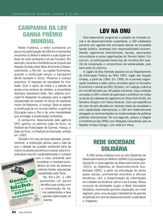 Campanha da LBV
ganha prêmio
mundial
Neste histórico, o leitor conhecerá um
pouco da participação da LBV em importantes
encontros no Brasil e exterior e suas ações em
favor do meio ambiente e do ser humano. Por
exemplo, durante a Conferência de Cúpula das
Nações Unidas sobre Meio Ambiente e Desen-
volvimento, a Rio-92, na capital fluminense,
quando a Instituição lançou a Campanha
Gente também é bicho. Preserve a criança
brasileira. A resposta da sociedade foi ime-
diata. Com o apoio da mídia e a adesão de
quase uma centena de artistas, a empreitada
alcançou expressivo êxito. Seu objetivo prin-
cipal foi despertar as pessoas para a urgente
necessidade de investir no futuro do expoente
maior da Natureza: a criança. Dela se espera
a construção de um mundo melhor, a partir da
Educação para a Paz e de uma mentalidade
que privilegie a preservação ambiental.
A campanha, desenvolvida pela agência
DPZ, ganhou os prêmios Leão de Ouro, no
Festival de Publicidade de Cannes, França, e
Galo de Ouro, no Festival de Gramado, ambos
em 1993.
Também há mais de duas décadas, pionei-
ramente, a Instituição alertou para o fato de
que o debate da questão ambiental teria de
incluir os pilares econômico e social, pois é im-
praticável discutir sustentabilidade e cuidado
com o meio ambiente sem
considerar a imediata provi-
dência de tirar da extrema
pobreza tantas populações
espalhadas pela Terra.
Na Rio+20, a LBV
apresentou um painel
temático que contou com
a colaboração de vá-
rios palestrantes e teve
grande re­percus­são no
evento.
LBV na ONU
Para desenvolver programas e projetos de inclusão so-
cial e de desenvolvimento sustentável, a LBV estabelece
parceria com agentes dos principais setores da sociedade
(poder público, empresas com responsabilidade socioam-
biental, organismos internacionais, escolas, associações
comunitárias e outras organizações do Terceiro Setor). Em
comum, os participantes desse tipo de iniciativa têm espí-
rito de cooperação e compromisso de solidariedade, pelo
bem-estar do próximo.
A Legião da Boa Vontade associou-se ao Departamento
de Informação Pública da ONU (DPI), órgão das Nações
Unidas, a partir de 1994. Em 1999, foi a primeira organi-
zação brasileira a obter status consultivo geral no Conselho
Econômico e Social da ONU (Ecosoc), em votação unânime
em comitê formado por 28 países-membros. Essa condição
concedeu à LBV o direito de participar e contribuir em todos
os temas de interesse do organismo em Nova York (EUA), em
Genebra (Suíça) e em Viena (Áustria). Com sua experiência
de mais de seis décadas em diversas áreas da sociedade e
com capilaridade internacional, a LBV tem fraternalmente
advogado as recomendações na implementação de políticas
públicas internacionais. No ano seguinte, passou a integrar
a Conferência das ONGs com Relações Consultivas para as
Nações Unidas (Congo), com sede em Viena.
Rede Sociedade
Solidária
A LBV ainda colabora com os oito Objetivos de
Desenvolvimento do Milênio (ODMs) e já prossegue
apoiando a nova agenda de desenvolvimento pós-
-2015: os Objetivos de Desenvolvimento Sus-
tentável (ODS), a partir da articulação de várias
ações sociais, promovendo encontros e oficinas
temáticas, com a disseminação de informações
em cidades da América Latina e da Europa. Desse
conjunto de atividades surgiu a Rede Sociedade
Solidária, movimento que tem cooperado, em nível
regional, para uma atuação intersetorial de grande
amplitude em prol do desenvolvimento sustentável
e integrado.
c o n f e r ê n c i a m u n d i a l s o b r e o c l i m a
54 BOA VONTADE
 