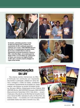 PedroPeriotto
AdalgizaPeriottoNoysRocha
LBV : L’Organisation brésilienne ayant un statut consultatif général à l’ECOSOC,
des Nations Unies, présente des recommandations pour les autorités participantes
au Débat de haut niveau du Conseil économique et social de l’ONU, au Palais des
Nations, à Genève, Suisse, du 4 au 7 juillet 2011.
PAIVA NETTO écrit « La machine humaine et l’huile du sentiment »
Éducation
LBV
61 ans
Une proposition innovatrice de la Légion de la Bonne
Volonté (LBV) : L’éducation formelle et informelle et
l’éradication de la misère pour le développement des nations
Culture de Paix : Les valeurs de la Spiritualité Œcuménique
dans la formation de citoyens solidaires
Des histoires exemplaires de succès : Lesrésultatsatteints
parlaLBVdansdescommunautésdebasrevenusetdesécolesdu
Brésiletdedifférentspays
SOCIÉTÉS DURABLES
Rééduquer
la planète
pour transformer
Recomendações
da LBV
Nos diversos eventos internacionais da ONU,
a Instituição tem contribuído com importantes
documen­tos e publicações, editados em vários idio-
mas e entregues a chefes de Estado, conselheiros
ministeriais e representantes da sociedade civil. Desse
material, vale destacar as revistas Sociedade Solidá-
ria, Paz para o Milênio, Globalização do Amor Fraterno, BOA
VONTADE Mulher, BOA VONTADE Educação e BOA VONTADE
Desenvolvimento Sustentável 2015. Esta última — encami-
nhada para a Reunião Anual de Alto Nível do Conselho Econô-
mico e Social da ONU, realizada em julho, em Nova York, nos
Estados Unidos — foi recebida com muito entusiasmo pelas
autoridades (Saiba mais sobre o encontro na p. 66).
Em Genebra, autoridades presentes à reunião
do High-Level Segment 2011 receberam dos
representantes da LBV a publicação especial da
Instituição para o evento: a BOA VONTADE Educação.
Entre elas (1) o secretário-geral das Nações Unidas,
Ban Ki-moon; (2) Nikhil Seth (E), diretor do
Departamento de Assuntos Econômicos e Sociais da
ONU, e Asha-Rose Migiro, vice-secretária-geral das
Nações Unidas; e (3) Irina Bokova (D), diretora-geral
da Unesco, que conversa com Angélica Periotto,
da LBV, sobre a inovadora proposta pedagógica da
Legião da Boa Vontade.
1 2
3
BOA VONTADE 55
 