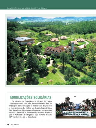 Mobilizações Solidárias
Por iniciativa de Paiva Netto, as décadas de 1980 e
1990 assistiram a uma série de mobilizações e atos pú-
blicos pela conscientização da necessidade de preservar
o meio ambiente. De norte a sul do país, Legionários da
Boa Vontade de diferentes gerações saíram em passeatas,
levando à sociedade as bandeiras da Campanha A destrui-
ção da Natureza é a extinção da raça humana, a qual a
LBV mantém viva até os dias atuais.
ArquivoBV
ArquivoBV
c o n f e r ê n c i a m u n d i a l s o b r e o c l i m a
56 BOA VONTADE
 