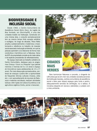 Biodiversidade e
inclusão social
Desde 1960, o Centro Comunitário de
Assistência Social Alziro Zarur, da Legião da
Boa Vontade, em Glorinha/RS, é uma das
unidades-modelo da Instituição. Construído em
uma imensa área, o conjunto socioeducacional
tem ao mesmo tempo forte vocação solidária
e ecológica. Ao longo de décadas, Paiva Netto
ampliou substancialmente e modernizou o local,
tornando-o referência no trabalho de inserção
social associado à educação ambiental, em que as
pessoas aprendem a se relacionar de forma mais
construtiva e harmônica com a Natureza. Cerca
de 60% da propriedade compõe-se de mata nativa
e de espécies procedentes de reflorestamentos.
No espaço reservado ao trabalho solidário do
Centro Comunitário, destaque para os progra-
mas Criança: Futuro no Presente! (que atende
meninos e meninas de 6 a 12 anos) e Espaço
de Convivência (para adolescentes de 12 a 17
anos). Por meio dessa ação socioeducativa, cen-
tenas de crianças e jovens têm a oportunidade
de frequentar oficinas culturais (música, artes
etc.), com aproveitamento de recursos da Natu-
reza e materiais recicláveis; realizam atividades
lúdicas e têm lições de Cultura Ecumênica e de
agricultura orgânica (horta, pomar e lavouras).
Cidades
Mais
Verdes
Para harmonizar Natureza e concreto, o dirigente da
LBV preocupa-se em criar nas unidades socioeducacionais
da Instituição (escolas, centros comunitários de assistência
social e lares para idosos) espaços para horta e jardim,
adequadamente servidos de ventilação, luz e beleza. A
iniciativa desperta em alunos e atendidos o cuidado com
o meio ambiente.
JoãoPreda
TatianeOliveira
VivianR.Ferreira
VivianR.Ferreira
BOA VONTADE 57
 
