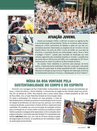 atuação Juvenil
Desde sua fundação (1950), a LBV tem no jovem um agente da Paz
e da transformação socioambiental. Dentre as iniciativas nesse sentido,
destaca-se o fórum permanente de debates e ações em que são con-
templados assuntos relacionados ao progresso do ser humano e de seu
Espírito Eterno. De junho de 2007 a junho de 2008, em uma série de
encontros, a juventude discutiu em profundidade o tema “Amar a Terra
é proteger o futuro!”. Levada pela mocidade da Instituição aos mais
variados segmentos das sociedades brasileira e mundial, a questão teve
seu ponto alto em 28 de junho de 2008, com a realização do 33o
Fórum
Internacional do Jovem Ecumênico da Boa Vontade de Deus.
Na ocasião, foram debatidos os caminhos para alcançar, de forma
prática, o desenvolvimento sustentável. Para isso, conduziram a discussão
com base em quatro teses do diretor-presidente da LBV: “A destruição da
Natureza é a extinção da raça humana; Progresso sem destruição; Economia
da Solidariedade Espiritual e Humana; e Globalização do Amor Fraterno”.
Mídia da Boa Vontade pela
sustentabilidade do corpo e do Espírito
Transmitir uma mensagem de Paz e Fraternidade, fundamentada nos valores universais exemplificados por
Jesus, o Cristo Ecumênico, o Divino Estadista, é compromisso da Legião da Boa Vontade desde seus primór-
dios (fim da década de 1940). Para expandir esse e outros nobres ideais, o diretor-presidente da LBV, José
de Paiva Netto, criou a Super Rede Boa Vontade de Comunicação (rádio,
TV, portal e publicações). Em sintonia com esse propósito, a mídia da
Boa Vontade produz conteúdo que prioriza a conscientização do ser humano
em relação ao semelhante e ao meio em que vive, para que, com a efetiva
mudança de atitudes, se promovam a Cultura de Paz e o desenvolvimento
sustentável. Por acreditar que uma comunicação de qualidade contribui
para a construção de um mundo melhor, incentiva sua audiência a adotar
hábitos saudáveis e ecologicamente responsáveis. Entre as atrações está o
programa Biosfera, transmitido pela Boa Vontade TV e apresentado pela
repórter Jully Anne (foto), que, com mais de 18 horas mensais na grade
de programação da emissora, se caracteriza por dar visibilidade a ações
de preservação socioambiental.
ArquivoBV
PauloAlbino
BeatrizChristinaArquivoBV
ArquivoBV
BOA VONTADE 59
 