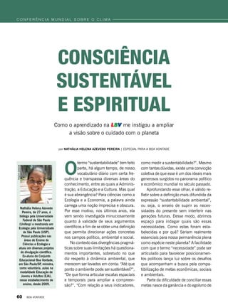 por Nathália Helena Azevedo Pereira | Especial para a boa vontade
Como o aprendizado na LBV me instigou a ampliar
a visão sobre o cuidado com o planeta
O
termo “sustentabilidade” tem feito
parte, há algum tempo, de nosso
vocabulário diário com certa fre-
quência e transpassa diversas áreas do
conhecimento, entre as quais a Adminis-
tração, a Educação e a Cultura. Mas qual
é sua abrangência? Para ciências como a
Ecologia e a Economia, a palavra ainda
carrega uma noção imprecisa e obscura.
Por esse motivo, nos últimos anos, ela
vem sendo investigada minuciosamente
quanto à validade de seus argumentos
científicos a fim de se obter uma definição
que permita direcionar ações concretas
nos campos político, ambiental e social.
No contexto das divergências pragmá-
ticas sobre suas limitações há questiona-
mentos importantes, sobretudo no que
diz respeito à dinâmica ambiental, que
merecem ser levados em conta: “Até que
ponto o ambiente pode ser sustentável?”,
“De que forma articular escalas espaciais
e temporais para ampliar a compreen-
são?”, “Com relação a seus indicadores,
como medir a sustentabilidade?”. Mesmo
com tantas dúvidas, existe uma convicção
coletiva de que esse é um dos ideais mais
generosos surgidos no panorama político
e econômico mundial no século passado.
Aprofundando esse olhar, é válido re-
fletir sobre a definição mais difundida da
expressão “sustentabilidade ambiental”,
ou seja, o anseio de suprir as neces-
sidades do presente sem interferir nas
gerações futuras. Desse modo, abrimos
espaço para indagar quais são essas
necessidades. Como estas foram esta-
belecidas e por quê? Seriam realmente
essenciais para nossa permanência plena
como espécie neste planeta? A facilidade
com que o termo “necessidade” pode ser
articulado para favorecer posicionamen-
tos políticos lança luz sobre os desafios
que acompanham a busca pela compa-
tibilização de metas econômicas, sociais
e ambientais.
Parte da dificuldade de conciliar essas
metas nasce da ganância e do egoísmo de
CONSCIência
sustentável
e espiritual
Nathália Helena Azevedo
Pereira, de 27 anos, é
bióloga pela Universidade
Federal de São Paulo
(Unifesp) e mestranda em
Ecologia pela Universidade
de São Paulo (USP).
Possui publicações nas
áreas de Ensino de
Ciências e Ecologia e
atuou em diversos projetos
de divulgação científica.
Ex-aluna do Conjunto
Educacional Boa Vontade,
em São Paulo/SP, ministra,
como voluntária, aulas na
modalidade Educação de
Jovens e Adultos (EJA),
nesse estabelecimento de
ensino, desde 2009.
Arquivopessoal
c o n f e r ê n c i a m u n d i a l s o b r e o c l i m a
60 BOA VONTADE
 