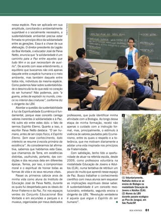nossa espécie. Para ser aplicada em sua
amplitude, conciliando o ambientalmente
suportável e o socialmente necessário, a
sustentabilidade ambiental precisa estar
firmada no princípio ético da solidariedade
entre as gerações. Essa é a chave de sua
efetivação. O diretor-presidente da Legião
da Boa Vontade, o educador José de Paiva
Netto, enuncia que “a solidariedade é um
caminho para a Paz entre aqueles que
tudo têm e os que necessitam de auxí-
lio”. De acordo com esse entendimento, o
equilíbrio que buscamos não virá apenas
daquele entre a espécie humana e o meio
ambiente, mas também daquele entre
todos nós, indivíduos da mesma espécie.
Como podemos falar sobre sustentabilida-
de e desvinculá-la do que está no coração
do ser humano? Não podemos, pois “a
guerra, antes de explodir no mundo, cres-
ce no interior das criaturas”, conforme diz
o dirigente da LBV.
Abordar a questão da sustentabi­lidade
à luz da Espiritualidade Ecumênica é fun-
damental, porque esse conceito carrega
valores inerentes à solidariedade e à Paz.
Há outro elo entre estes dois: o fato de
sermos Espírito Eterno. Quanto a isso, o
escritor Paiva Netto destaca: “O ser hu-
mano, antes de ser corpo físico, é Espírito
Eterno. Sem esse conhecimento, todo
intelecto se resume à escola primária da
existência”. Ao considerarmos tal afirma-
tiva, sabemos que habitamos esta Casa,
que chamamos de Terra, em existências
distintas, usufruindo, portanto, das con-
dições e dos recursos dela em diferentes
épocas. Temos, por isso, o compromisso
moral e o espiritual de honrar todas as
formas de vida e os seus recursos vitais.
Passei os primeiros catorze anos de
minha vida como aluna do Instituto de
Educação José de Paiva Netto, durante
os quais fui despertada para os ideais do
Amor Fraterno e da Paz. Foi nos espaços
verdes do Conjunto Educacional Boa
Vontade e em excursões a parques e a
museus, organizadas por meus dedicados
professores, que pude identificar minha
afinidade com a Biologia. Ao longo dessa
etapa de minha formação, recebi não
apenas o cuidado com a instrução for-
mal, mas, principalmente, o estímulo à
vivência de valores pautados pelo Ecume­
nismo, entre os quais o respeito e a to-
lerância, que me motivam diariamente a
adotar uma vida inspirada nos princípios
da Fraternidade.
Com satisfação, tenho tido a oportu-
nidade de atuar na referida escola, desde
2009, como professora voluntária na
modalidade Educação de Jovens e Adul-
tos (EJA), numa tentativa de retribuir um
pouco do muito que aprendi nesse espaço
de Paz. Busco trabalhar o conhecimento
científico com meus alunos sem esquecer
as implicações espirituais desse saber.
A sustentabilidade é um conceito revo-
lucionário; entretanto, segundo ensina o
dirigente da LBV, “Revolução verdadeira
é aquela que ergue o Espírito do ser
humano”.
1
2
(1) Voluntariamente,
Nathália dedica-se ao
ensino de Biologia na
modalidade Educação de
Jovens e Adultos (EJA).
(2) Alunos da LBV
durante passeio ecológico
ao Pico do Jaraguá, em
São Paulo/SP.
VivianR.Ferreira
CidaLinares
BOA VONTADE 61
 