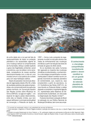 *¹ O conceito de conservação implica o uso sustentável dos recursos da Natureza.
*² Como exemplos: o Segundo e o Terceiro Flagelos sinalizam a poluição dos oceanos e dos rios; e o Quarto Flagelo indica o aquecimento
global.
*³ Extraído da revista Globalização do Amor Fraterno, p. 30, publicação dirigida aos participantes da Reunião de Alto Segmento (High-
-Level Segment 2007) do Conselho Econômico e Social (Ecosoc), órgão das Nações Unidas, no qual a LBV possui status consultivo geral.
*4
Fonte: www.pnud.org.br.
de junho deste ano e na qual ele fala da
responsabilidade de todos na proteção
planetária e da necessidade urgente de
uma mudança radical no comportamento
da Humanidade, reforça o caráter explícito
e grave das fragilidades ambiental, social
e econômica, que nos afetam como socie-
dade, consequência de nossas escolhas
descompromissadas com a vida em uma
morada comum e da ausência de cuidado
para com essa habitação coletiva.
Depois de passadas mais de duas déca-
das de negociações desde a Rio-92, a falta
de resultados positivos das ações empreen-
didas e de comprometimento de parte dos
países-membros da Convenção-Quadro
das Nações Unidas sobre Mudança do
Clima (UNFCCC, na sigla em inglês) — em
especial de alguns países desenvolvidos,
entre eles os Estados Unidos, que nem
sequer ratificaram o principal acordo global
da convenção, o Protocolo de Kyoto, de
1997 — tornou nula a proposta de enga-
jamento mundial na luta pelo alcance das
metas de enfrentamento das mudanças
climáticas a partir da redução das taxas de
emissão de gases de efeito estufa.
Se os resultados das ações humanas
têm agravado os impactos das mudanças
climáticas no orbe terrestre, o conhecimen-
to e a tecnologia compartilhados mundial-
mente podem e devem constituir-se em um
grande movimento de extensão planetária
de solidariedade, que, espera-se, seja
empreendido a partir da assinatura, na
21a
Conferência das Partes (COP 21), do
novo Acordo ou Protocolo Global, e esteja
disposto a consolidar a importante Agenda
21, representada pelos Objetivos de De-
senvolvimento Sustentável, em discussão
na Organização das Nações Unidas*4
.
É preciso reconhecer a atuação do Brasil
na aplicação de sua Política Nacional de
Mudanças Climáticas, bem como seu empe-
O conhecimento
e a tecnologia
compartilhados
mundialmente
podem e devem
constituir-se
em um grande
movimento
de extensão
planetária de
solidariedade.
shutterstock.com
BOA VONTADE 63
 