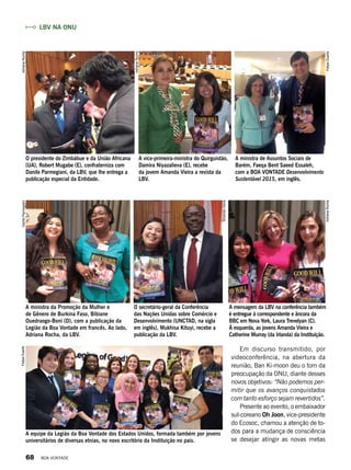 O presidente do Zimbábue e da União Africana
(UA), Robert Mugabe (E), confraterniza com
Danilo Parmegiani, da LBV, que lhe entrega a
publicação especial da Entidade.
A ministra da Promoção da Mulher e
de Gênero de Burkina Faso, Bibiane
Ouedraogo-Boni (D), com a publicação da
Legião da Boa Vontade em francês. Ao lado,
Adriana Rocha, da LBV.
A equipe da Legião da Boa Vontade dos Estados Unidos, formada também por jovens
universitários de diversas etnias, no novo escritório da Instituição no país.
A vice-primeira-ministra do Quirguistão,
Damira Niyazalieva (E), recebe
da jovem Amanda Vieira a revista da
LBV.
O secretário-geral da Conferência
das Nações Unidas sobre Comércio e
Desenvolvimento (UNCTAD, na sigla
em inglês), Mukhisa Kituyi, recebe a
publicação da LBV.
A mensagem da LBV na conferência também
é entregue à correspondente e âncora da
BBC em Nova York, Laura Trevelyan (C).
À esquerda, as jovens Amanda Vieira e
Catherine Murray (da Irlanda) da Instituição.
A ministra de Assuntos Sociais de
Barém, Faeqa Bent Saeed Essaleh,
com a BOA VONTADE Desenvolvimento
Sustentável 2015, em inglês.
Em discurso transmitido, por
videoconferência, na abertura da
reunião, Ban Ki-moon deu o tom da
preocupação da ONU, diante desses
novos objetivos: “Não podemos per-
mitir que os avanços conquistados
com tanto esforço sejam revertidos”.
Presente ao evento, o embaixador
sul-coreano Oh Joon, vice-presidente
do Ecosoc, chamou a atenção de to-
dos para a mudança de consciência
se desejar atingir as novas metas
LBV na ONU
AdrianaRocha
AdrianaRocha
AdrianaRocha
AmandaVieira
DaniloParmegianiFelipeDuarte
FelipeDuarte
68 BOA VONTADE
 