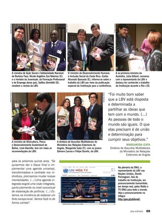 A ministra de Silvicultura, Pesca
e Desenvolvimento Sustentável de
Belize, Lisel Alamilla, tem em mãos as
recomendações da LBV.
A diretora de Assuntos Multilaterais do
Ministério das Relações Exteriores de
Angola, Margarida Izata (C), com os jovens
Sâmara Caruso e Felipe Duarte, da LBV.
A ex-primeira-ministra da
Austrália, Julia Gillard, conversa
com o representante da LBV e
destaca ter conhecido o trabalho
da Instituição durante a Rio+20.
O ministro de Desenvolvimento Humano
e Inclusão Social da Costa Rica, Carlos
Alvarado Quesada (E), informa-se sobre o
trabalho da LBV por meio da publicação
especial da Instituição para a conferência.
A ministra de Ação Social e Solidariedade Nacional
de Burkina Faso, Nicole Angéline Zan-Yelemou (C),
e o ministro da Juventude, da Formação Profissional
e do Emprego desse país, Salifou Dembélé (D),
recebem a revista da LBV.
para os próximos quinze anos. “Se
quisermos dar o toque final e im-
plementar uma agenda universal,
transformadora e centrada nos in-
divíduos, precisamos mudar nossas
mentalidades. (...) Uma agenda in-
tegrada exigirá uma visão integrada,
particularmente no nível conceitual
de elaboração de políticas. (...) Es-
tamos na iminência de elaborar um
feito excepcional. Vamos fazê-lo de
forma correta”.
Na plenária da ONU, o
representante da LBV nas
Nações Unidas, Danilo
Parmegiani, fala do
trabalho da Instituição, em
pronunciamento transmitido,
em tempo real, pelas Rádio e
TV ONU para todo o mundo.
Veja o pronunciamento na
íntegra
http://goo.gl/q6AnwE.
AdrianaRocha
NelsonJarrín
FelipeDuarte
AdrianaRocha
AmandaVieira
ReproduçãoBV
“Foi muito bom saber
que a LBV está disposta
e determinada a
partilhar as ideias que
tem com o mundo. (...)
As pessoas de todo o
mundo são iguais. O que
elas precisam é de união
e determinação para
cumprir seus objetivos.”
Margarida Izata
Diretora de Assuntos Multilaterais
do Ministério de Relações
Exteriores de Angola
BOA VONTADE 69
 