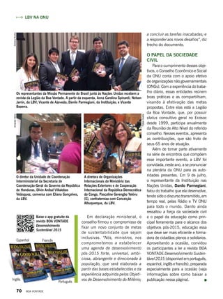 a concluir as tarefas inacabadas; e
a responder aos novos desafios”, diz
trecho do documento.
O papel da sociedade
civil
Para o cumprimento desses obje-
tivos, o Conselho Econômico e Social
da ONU conta com o apoio efetivo
de organizações não governamentais
(ONGs). Com a experiência do traba-
lho diário, essas entidades reúnem
boas práticas e as compartilham,
visando à efetivação das metas
propostas. Entre elas está a Legião
da Boa Vontade, que, por possuir
status consultivo geral no Ecosoc
desde 1999, participa anualmente
da Reunião de Alto Nível do referido
conselho. Nesses eventos, apresenta
as contribuições, que são fruto de
seus 65 anos de atuação.
Além de tomar parte ativamente
na série de encontros que compõem
esse importante evento, a LBV foi
convidada, neste ano, a se pronunciar
na plenária da ONU para as auto-
ridades presentes. Em 9 de julho,
o representante da Instituição nas
Nações Unidas, Danilo Parmegiani,
falou do trabalho que ela desenvolve,
tendo sido o discurso transmitido, em
tempo real, pelas Rádio e TV ONU
para todo o mundo. Danilo ainda
ressaltou a força da sociedade civil
e o papel da educação como prin-
cipal ferramenta para o alcance dos
objetivos pós-2015, educação essa
que deve ser mais eficiente e forma-
dora de cidadãos plenos e solidários.
Aproveitando a ocasião, convidou
os participantes a ler a revista BOA
VONTADE Desenvolvimento Susten-
tável 2015 (disponível em português,
espanhol, inglês e francês), preparada
especialmente para a ocasião (veja
informações sobre como baixar a
publicação nessa página).
O diretor da Unidade de Coordenação
Interministerial da Secretaria de
Coordenação-Geral do Governo da República
de Honduras, Olvin Aníbal Villalobos
Velásquez, conversa com Eliana Gonçalves,
da LBV.
Os representantes da Missão Permanente do Brasil junto às Nações Unidas recebem a
revista da Legião da Boa Vontade. A partir da esquerda, Anna Carolina Spinardi; Nelson
Jarrín, da LBV; Vicente de Azevedo; Danilo Parmegiani, da Instituição; e Vicente
Bezerra.
A diretora de Organizações
Internacionais do Ministério das
Relações Exteriores e de Cooperação
Internacional da República Democrática
do Congo, Pascaline Gerengbo Yakivu
(E), confraterniza com Conceição
Albuquerque, da LBV.
LBV na ONU
AdrianaRochaAmandaVieira
FelipeDuarte
Em declaração ministerial, o
conselho firmou o compromisso de
fixar um novo conjunto de metas
de sustentabilidade que sejam
inclusivas. “Nós, ministros, nos
comprometemos a estabelecer
uma agenda de desenvolvimento
pós-2015 forte, universal, ambi-
ciosa, abrangente e direcionada à
população, que será elaborada a
partir das bases estabelecidas e da
experiência adquirida pelos Objeti-
vos de Desenvolvimento do Milênio;
Baixe o app gratuito da
revista BOA VONTADE
Desenvolvimento
Sustentável 2015
Espanhol Francês
Português
Inglês
70 BOA VONTADE
 