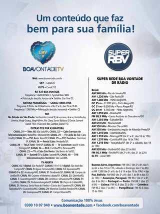 Super rede boa vontade
de rádio
Um conteúdo que faz
bem para sua família!
Brasil
AM 940 kHz - Rio de Janeiro/RJ
AM 1.230 kHz - São Paulo/SP
AM 1.300 kHz - Porto Alegre/RS
OC 25 m - 11.895 kHz - Porto Alegre/RS
OC 31 m - 9.550 kHz - Porto Alegre/RS
OC 49 m - 6.160 kHz - Porto Alegre/RS
AM 1.210 kHz - Brasília/DF
FM 88,9 MHz - Santo Antônio do Descoberto/GO
AM 1.350 kHz - Salvador/BA
AM 610 kHz - Manaus/AM
AM 550 kHz - Montes Claros/MG
AM 550 kHz - Sertãozinho, região de Ribeirão Preto/SP
AM 1.210 kHz - Uberlândia/MG
AM 1.310 kHz - Maringá/PR (de 2a
a 6a
, das 16 às 19h)
AM 1.270 kHz - Curitiba/PR (das 16 às 19h)
AM 1.210 kHz - Araçatuba/SP (de 2a
a sábado, das 16
às 19h)
AM 820 kHz - Goiânia/GO (das 22 às 6h)
FM 95,1 MHz - Recife/PE (de 2a
a 6a
, das 21 às 22h)
Oi TV - canal 989
Web: www.boavontade.com/tv
SKY – Canal 20
Oi TV – Canal 212
kit sat boa vontade
Frequência: 3.649.00 MHz • Symbol Rate 3002
• Polarização descida: horizontal • Satélite: Star One C3.
ANTENA PARABÓLICA — CANAL TERRA VIVA
Programa O Poder da Fé Realizante • De 2a
a 6a
, das 7h às 7h30.
Frequência: 1.360 MHz • Polarização descida: horizontal • Satélite: C2
NET
No Estado de São Paulo: Sertãozinho (canal 9),Americana,Araras, Hortolândia,
Limeira, Mogi-Guaçu, Mogi-Mirim, Rio Claro, Santa Bárbara D’Oeste, Sumaré
(canal 192) e São José dos Campos (canal 15).
OUTRAS TVS POR ASSINATURA
CANAL 24 — Telec NE: São Luís/MA; CANAL 33 — Cabo Serviços de
Telecomunicações: Natal/RN e Mossoró/RN; CANAL 29 — TV Costa do Sol: Cabo
Frio/RJ; CANAL 26 — TVC Assis: Assis/SP; CANAL 29 — TVC Ourinhos: Ourinhos/
SP; CANAL 26 — Pontal Cabo: Penápolis/SP;
CANAL 39 — TVCA Tietê: Tietê/SP; CANAL 45 — TV Conectcor: Jaú/SP e Dois
Córregos/SP; CANAL 34 — RCA: Curitiba/PR e Paranavaí/PR;
CANAL 23 — TV a Cabo São Bento: São Bento do Sul/SC;
Canal 36 — Sarandi TV a Cabo: Sarandi/PR; Canal 48 — TVN
Telecomunicações Nordeste: São Luís/MA.
TV ABERTA
CANAL 45.1 digital: São Paulo/SP; CANAIS 11 e 11.1 digital: São José dos
Campos/SP; CANAL 9:Águas Formosas/MG; CANAL 53:Apucarana/PR;
CANAIS 9 e 32:Arceburgo/MG; CANAL 31: Brodowski/SP; CANAL 58: Campos do
Jordão/SP; CANAL 40: Cruzeiro e Monteiro Lobato/SP; CANAL 23: Glorinha/RS;
CANAL 7: Guaratinguetá/SP; CANAL 28: Londrina e Umuarama/PR; CANAL 51:
Luz/MG; CANAL 35: Pindamonhangaba/SP; CANAL 58: Poços de Caldas/MG;
CANAL 21: Mococa, Santa Rosa doViterbo e Cássia dos Coqueiros/SP; CANAL 69:
Tapiratiba/SP e Guaranésia/MG; CANAL 29: Marechal Cândido Rondon/PR; CANAL
26: Guarapuava/PR; CANAL 41: Campo Mourão/PR.
Buenos Aires,Argentina: FM 104.7 (de 2a
a 6a
,das 5
às 6h e das 10 às 11h; sábado e domingo, das 7 às 8h)
e AM 1.590 (de 2a
a 6a
, da 0 à 1h e das 18 às 19h) • La
Paz, Bolívia: AM 860 (de 2a
a 6a
, das 7 às 8h e das 13
às 14h) • Assunção, Paraguai: FM 90.7 (de 2a
a 6a
,
das 8 às 9h) • Portugal — Porto: FM 88.1 (das 23
à 0h) — Lisboa: FM 92.8 (das 23 à 0h) — Coimbra:
FM 96.2 (das 7 às 8h) — Pampilhosa: FM 92.6 (das
15 às 16h).
Comunicação 100% Jesus
0300 10 07 940 • www.boavontade.com • facebook.com/boavontade
 
